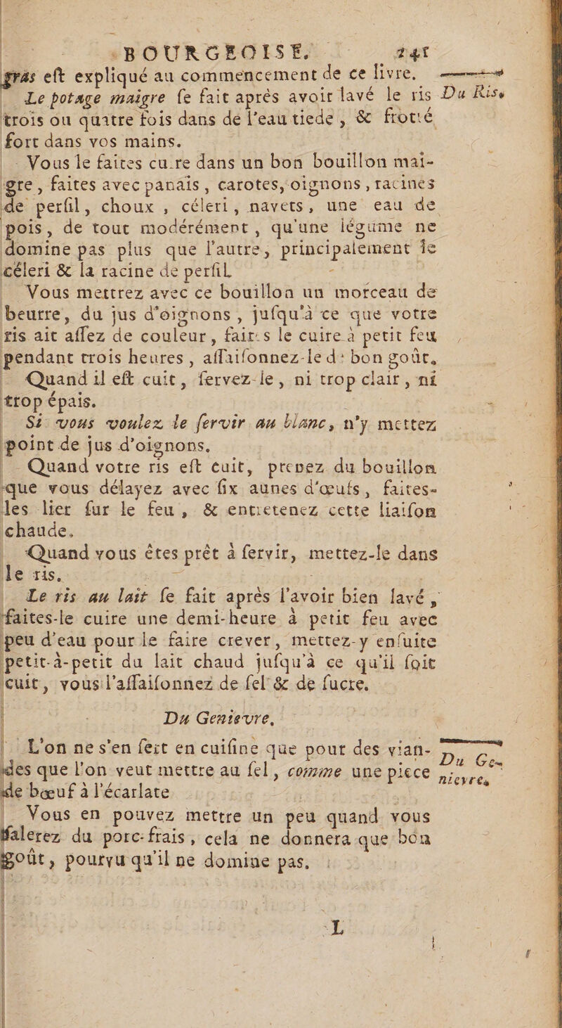 gras eft expliqué au commencement de ce livre. + Le potage maigre fe fait après avoir lavé le ris Du Rise trois ou quatre fois dans dé l’eautiede, &amp; frotté fort dans vos mains. Vous Île faites cure dans un bon bouillon mai- gre, faites avec panais, carotes, oignons, racines de perfil, choux , céleri, navets, une eau de pois, de tout modérément, qu'une légume ne domine pas plus que l'autre, principalement Îe céleri &amp; la racine de perfil . Vous mettrez avec ce bouillon un morceau de beurre, du jus d'oignons , jufqu'à ce que votre ris ait affez de couleur, fair:s le cuire à petit feu pendant crois heures, aflaifonnez-le d: bon goûr, - Quandileft cuit, fervez le, ni trop clair, ni trop épais. | | 1 | Si vous voulez le fervir au blanc, n'y mettez point de jus d'oignons. | Quand votre ris eft cuit, prevez du bouillon que vous délayez avec fix aunes d'œufs, faites- . les lier fur le feu , &amp; entietenez cette liaifon ss chaude, | Quand vous êtes prêt à fervir, mettez-le dans le ris. “res | | _ Le ris au lait fe fait après l'avoir bien lavé, faites-le cuire une demi-heure à petit feu avec peu d’eau pour le faire crever, mettez-y enfuite petit-a-petit du lait chaud jufqu'à ce qu'il foit cuit, vous l'affaifonnez de fel°8&amp; de fucre. Du Gentevre. RE DE A HE | L'on ne s'en feit en cuifine que pour des vian- Re LI , . 2 ER des que l’on veut mettre au fel, come une piece D Évtes de bœuf à l’écarlate | | |. Vous en pouvez mettre un peu quand vous falerez du porc:frais, cela ne donnera que boa goût, pourvu qu'il ne domine pas, 7 A