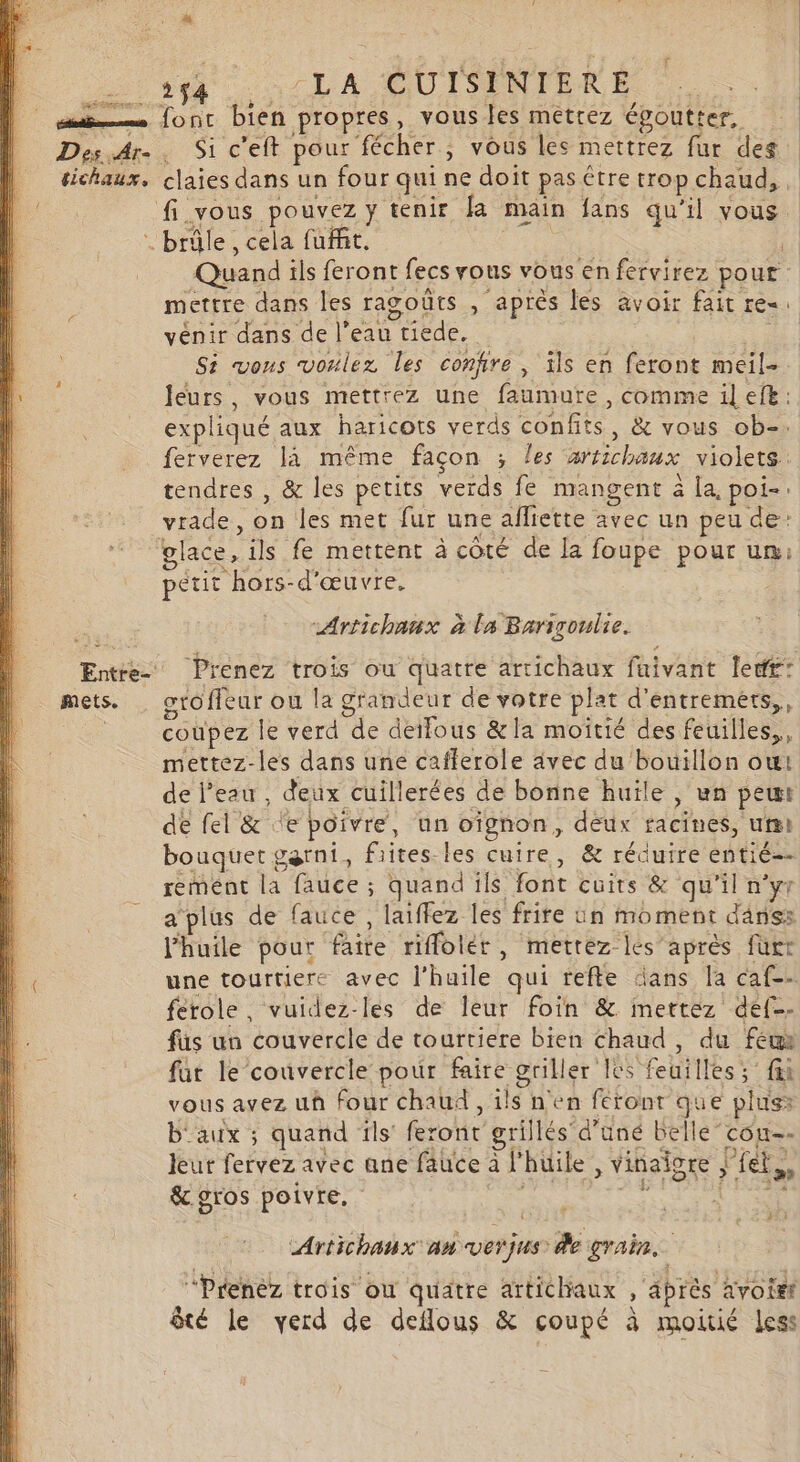 mets. 54 LA CUISENTERE | font bien propres, vous es metrez époutter, Si c’eft pour fécher , vous les mettrez fur des Quand ils feront fecs rous vous en fervirez pour mettre dans les ragoûts , après les avoir fait re«. vénir dans de l’eau tiede. S4 vons voulez les confire, ils en feront meil- leurs, vous mettrez une faumure, comme il efe: expliqué aux haricots verds confits, &amp; vous ob-. ferverez là même façon ; les artichaux violets. tendres , &amp; les petits verds fe mangent à la, poi-. vrade, on les met fur une alliette avec un peu de: petit hors-d'œuvre. -Artichanux à la Bariroulie. Prenez trois ou quatre artichaux faivant ledr: otoffeur ou la grandeur de votre plat d'entremers,, coupez le verd de detfous &amp;la moîtié des feuilles, mettez-les dans une cafferole avec du bouillon ou: de l’eau , deux cuillerées de bonne huïle , wn pet de fel &amp; ‘e poivre, un oïfgnon, deux facines, ui bouquet garni, fiites-les cuire, &amp; réduire entié-- remmént la fauce ; quand ils font cuits &amp; qu'il n’yr a plus de fauce , laiffez les frite Un moment danss l'huile pour faite riflolér, mettez les après furt une tourtiere avec l'huile qui trefle dans la caf-- ferole, vuidez-lés de leur foin &amp; inettez def-- füs un couvercle de tourtiere bien chaud, du feu fur le couvercle pour faire griller Ics feuilles; fi vous avez uû four chaud , ils n'en feront que plus: b'aux ; quand ïls feront grillés d’üné belle cou-- leur fervez avec ane fauce à l'huile , vinaiore j'fet,, &amp;. gros poivre. à Es M à Artichanx an verjus de grain. “Prenez trois où quatre artichaux , abrès avoit êté le verd de deflous &amp; coupé à moitié Less