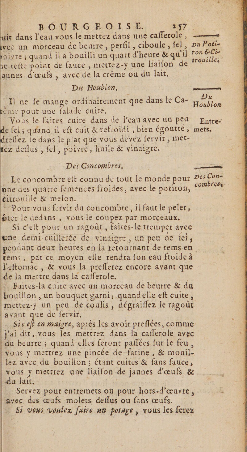 | BOURGEOISE. 2 57 uit dans l'eau vous le mettez dans une cafferole, —— vec un morceau de beurre, perfil, ciboule, fe], Du Poëi- on re ee Dhes *i] ron EC oivre ; quand il a bouilli un quart d'heure &amp;qu il ie 1e refte point de fauce , mettez-y une liatfon de aunes d'œufs , avec de la crême ou du lait. be Da Houbion. Bts 234 5 ee Da Il ne fe mange ordinairement que dans le Ca Héublon réme pour une falade cuite. _ Vous le faites cuire dans de l'eau avec un peu Entre. de fel ; quand il eft cuit &amp;refioïdi , bien égoutté, mets. dreffez le dans le plat que vous devez {ervir , met- rez deflus , fel, poivre, huile &amp; vinaigre. Des Concombres. = Le concombre eft connu de tout le monde pour Pes Cor- combress. une des quatre femences froides, avec le potiron, citrouille &amp; melon, *- Pour vous fcrvir du concombre, il faut le peter, @rer le dedans , vous le coupez par morceaux. | Sic’elt pour un ragoût, faices-le tremper avec une demi cuillerée de vinaigre, un peu Ge Îel, Ipenaant deux heures en la retournant de tems en tems, par ce moyen elle rendra {on eau ftoide à J'eftomac , &amp; vous la prefferez encore avant que de la mettre dans la caflerole. | |‘ Faites-la cuire avec un morceau de beurre &amp; du bouillon , ur bouquet garni; quandelle eft cuite, |mettez-y un peu de coulis, dégraiflez le ragoût [avant que de fervir. | | Siceft en maigre, après les avoir preflées, comme j'ai dit, vous les mettrez dans la caflerole avec | du beurre ; quand elles feront pañlées fur le feu, | Vous y mettrez une pincée de farine , &amp; mouil- | lez avec du bouillon; étant cuites &amp; fans fauce, vous y metrrez une liaifon de jaunes d'œufs &amp; du lait, | | Servez pour entremets ou pour hors-d’œuvre, p avec des œufs molets deflus ou fans œufs. Si vous voulez faire un potage , vous les ferez DAREAÉESELE ES LPRCIDE LIRE à —