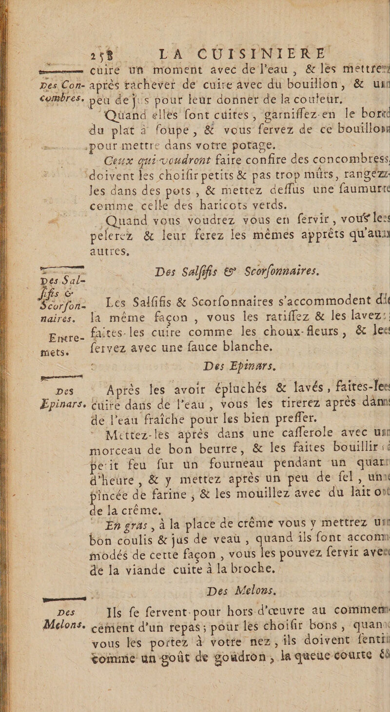 Dir ait LATOCUI ANMERES œ——— Cuire Uñ moment avec de l'eau , &amp; les mettre” Des Con- après rachever de cuire avec du bouïllon, &amp; ui combres, peu dejus pour leur donner delacouteur. ‘Quand elles font cuites, garniffez-en le borit du plat à foupe, &amp; vous fervez de ce bouillon M: pour mettre dans votre potage. Ceux qui voudront faire confire des concombress ‘doivent les choiïfir petits &amp; pas trop müts, rangéz les dans des pots, &amp; mettez deflus une faumurré _ cemme celle des haricots verds. # Quand vous voudrez vous en fervir , vouf le: pelercz &amp; leur ferez les mêmes apprêts qu'au autres, Se Des Salffis € Scorfonnaires. Scorfon- … Les Saififis &amp; Scorfonnaires s'accommodent dil naires. la même façon , vous les ratiffez &amp; les lavez:: faites-les cuire comme les choux-fleurs, &amp; lee Entre- * $ mets. fervez avec une fauce blanche. Des Epinars. pes Après les avoir épluchés &amp; lavés, faites-[ee Epinars. Cuire dans de l’eau , vous les tirerez après dänmi de l’eau fraîche pour les bien preffer, Mettez-les aprés dans une cafferole avec un morceau de bon beurre, &amp; les faites bouillir ie pesit feu fur un fourneau pendant un quart d'heure, &amp; y mettez après un peu de fel, unx pincée de farine ; &amp; les mouillez avec du lait ont de la crême. : © Engras, à la place de crême vous y mettrez ui bon coulis &amp; jus de veau, quand ils font accomn modés de certe façon , vous les pouvez fervir aven dé la viande cuite à la broche, ons à R Des Melons. _ Des Is fe fervent-pour hors d'œuvre au commen Melons. &lt;ément d’un repas; pour les choifir bons, quanx vous les portez à votre nez, ils doivent fentii tommie un goût de goudron, la queue courte éd