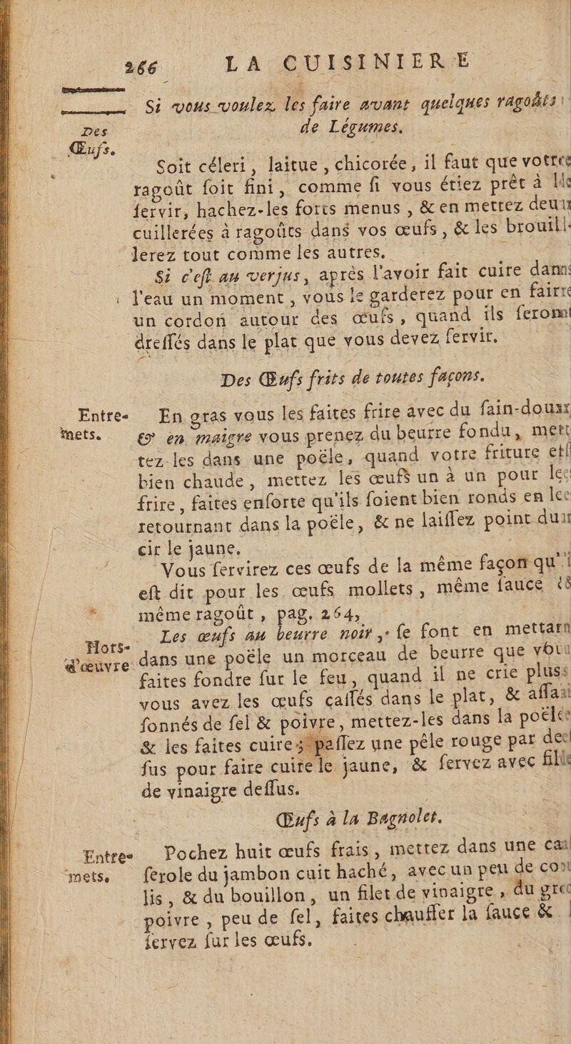 2 __ Si vous voulez les faire auant quelques ragoiis\ Des “ha de Légumes. | Œufs. 7 Soit céleri, laitue, chicorée, il faut que votre ragoût foit fini, comme fi vous étiez prêt à Le fervir, hachez-les forts menus , &amp; en mettez deux cuillerées à ragoûts dans vos œufs, &amp; les brouil|: Jerez tout comme les autres. 2 Si c'eff an verjus, après lavoir fait cuire damn . l'eau un moment, vous ls garderez pour en fairre un cordon autour des œufs, quand ils ferom dreflés dans le plat que vous devez fervir, Des Œwfs frits de toutes façons. Entre En gras vous les faires frire avec du fain-douxx mets. gy en maigre vous prenez du beurre fondu, mett tez les dans une poële, quand votre friture etl bien chaude, mettez les œuf un à un pour Îec frire, faites enforte qu'ils foient bien ronds en lee retournant dans la poËle, &amp; ne laiffez point dun cir le jaune. Vous fervirez ces œufs de la même façon qu’ eft dit pour les œufs mollets, même fauce &amp;ô u même ragoût , pag. 264, | Hors . L œufs au beurre noir, fe font en mettamn || dœuvre dans une poële un morceau de beurre que voi . faites fondre fur le feu, quand il ne crie pluss | vous avez les œufs caifés dans le plat, &amp; affaai L. fonnés de fel &amp; poivre, mettez-les dans Ja poëlee k. | &amp; les faites cuirespaflez une pêle rouge par des! fus pour faire cuire le jaune, &amp; fervez avec fill de vinaigre deffus. Œufs à la Bagnolet. Entre Pochez huit œufs frais, mettez dans une caï mets. ferole du jambon cuit haché, avecun peu de con lis, &amp; du bouillon, un filet de vinaigre» du grec poivre , peu de fel, faites chauffer la fauce &amp; | {ervez fur les œufs. |