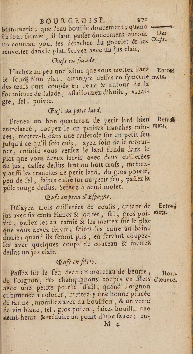 | BOURGEOISE. a7t bin: marie ; que l’eau bouille doucement ; quand ot: Hs font fermes , il faut pafler doucement autoùr Des un couteau pour les détacher du gobeler &amp; Îles Œufs, renverfer dansle plat. Servez avec un jus clair, Œufs en falade. Hachez un peu une laitue que vous mettez dass Entrei lé fondÿ d'un plat, arrangez, deflus en fymétrie metss des œufs durs coupés En deux &amp; autour de la fourniture de falade, affaifonnez d'huile, vinai- gre, fel, poivre. G Œxfs au petit lard. . Prenez un bon quarteron de petit lard bien Entr@ entrelardé , coupez-le en petites tranches min- M6: ces, mettez-le dans une cafferole fut un petit feu jufqu'à ce qu'il foit cuig, ayez foin de le retour- ner, enfuite vous verfez le lard fondu dans le plat que vous devez fervir avec deux cuillerées de jus, çaffez deffus fept ou huit œufs, mettez- y auff lés tranches de petit lard, du gros poivre, peu de fel, faites cuire far un petit feu, paffez la péle rouge deflus. Servez à demi molet. ne Œufs enpean d'Efpagne, | Délayez trois cuillerées de coulis, autant de Entres | jus avec fix œufs blancs &amp; jaunes, fel, gros poi- MES Yte, pañlez-les au tamis &amp; les mettez fur le plat que vous devez fervir ; faites-les cuire au baïn- 'iarie; quand ils féront pris, en fervant coupez- és avec quelques coups de couteau &amp; mettez deffus un jus clair. Œufs en filets. Re * Pañflez fur le feu avéé un morceau de beurre, : Horse de Foignon, des champignons coupés en filets d'œuvré, javéc une petite pointe d'ail, quand l'oignon commencé à colorer, mettez-y une bonne pincée de farine , mouillez avec du bouillon, &amp; un verre | de vin blanc, fel, gros poivre, faites bouillir une demi-heure &amp;#réduire au point d’une fauce; en } Ce QE AE I TE È \ 4 \ 4 SERIES