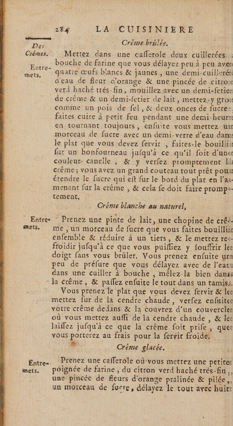 , DA Créme brtlée, Crémes. Mettez dans une caflerole deux cuillerées : bouche de farine que vous déjavez peu à peu avé Entre q pe bu mets,  quatre œufs blancs &amp; jaunes , une demi-cuillerék d'eau de fleur d'orange &amp; une pincée de citro verd haché très-fin, mouillez avec un demi-fetieei de crême &amp; un demi-fetier de lait, metrez-y gro» comme un pois de fel,&amp; deux onces de fucre:. faites cuire à petit feu pendant une demi-heurre en tournant toujours, enfuite vous mettez uit morceau de fucre avec un demi- verre d’eau dam le plat que vous devez fervir , faites-le bouilliit far un bonfourneau jufqu'à ce qu’il foit d'uvu couleur- canelle , &amp; y verfez p'omptement ll: Crême ; vous avez un grand couteau tout prêt pouu érendre le fucre qui eft fur le bord du plat en l'ai- menant fur la crême , &amp; cela fe-doit faire promp:- tement, Crème blanche nu naturel, Entre. Prenez une pinte de lait, une chopine de cré: mets. me, un morceau de fucre que vous faîtes bouillir enfemble &amp; réduire à un tiers, &amp; le mettez re-- ftoidir jufqu’à ce que vous puifliez y {ouffrir lee doigt fans vous brûler. Vous prenez enfuite urn peu de préfure que vous délayez avec de l’eatu dans une cuiller à bouche , mêlez-la bien dans * Ja crême, &amp; pañlez enfuite le tout dans un tamis, Vous prenez le plat que vous devez fervir &amp; lee mettez fur de la cendre chaude, verfez enfuitee votre crème dedans &amp; la couvrez d’un couverclet où vous mettez aufli de la cendre chaude , &amp; lee laiflez jufqu'à ce que la crême foit prife, quee vous porterez au frais pour la feérvir froide. ne: Créme glacée, Enties: Prenez une cafferole où'vous mettez une petitee mets, poignée de farine , du citron verd haché trés-fin “ une pincée de fleurs d'orange pralinée &amp; pilée,, ua moïceau de fucre, délayez le tout avec huirt