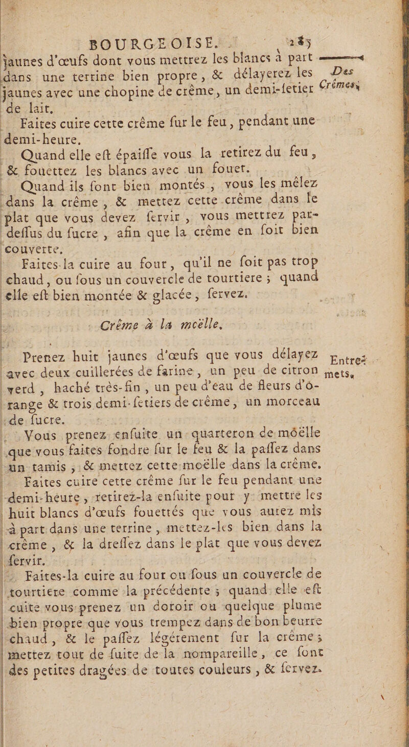 BOURGEOISE. ! ‘ 45 jaunes d'œufs dont vous mettrez les blancs à part «4 dans une terrine bien propre, &amp; délayerez les Des jaunes avec une chopine de crème, un demi-fetier rémesx de lait, E DE | Faites cuire cette crême fur le feu, pendant une demi-heure, | Quandelle eft épaifle vous la retirez du feu, &amp; fouettez les blancs avec un fouet. | Quand ils fonc bien montés, vous les mêlez dans la crême, &amp; mettez cette crème dans Île plat que vous devez fervir , vous mettiez par- deffus du fucre , afin que la crème en foit bien ‘couverte, | | Faites-la cuire au four, qu'il ne foit pas trop chaud, ou fous un couvercle de tourtiere ; quand elle eft bien montée &amp; glacée, fervez. | 2 + . Crême à la moëlle, Prenez huit jaunes d'œufs que vous délayez Entres avec deux cuillerées de farine, un peu de citron ets lyerd, haché très-fin, un peu d’eau de fleurs d'o- ‘range &amp; trois demi-fetiers de crème, un morceau Hde:fucre. | | : Vous prenez enfuite un: quarteron de méëélle que vous faites fondre fur le feu &amp; la paflez dans un tamis ,: &amp; mettez cette-moëlle dans la crème, Faites cuire cette crême fur le feu pendant une demi-heure , retirez-la enfuite pour y: mettre les | huit blancs d'œufs fouettés que vous autez mis |-à part dans une terrine , mettez-les bien dans la crème, &amp; la dreflez dans le plat que vous devez Æfervir. ÆS = Faites-la cuire au four ou fous un couvercle de | tourtiere comme la précédente ; quand elle ft | cuite vous-prenez un dofoir ou quelque plume Fès propre que vous trempez dans de bon beurre chaud, &amp; le paflez légérement fur la crème; mettez tout de fuite de la nompareille, ce font des petites dragées de toutes couleurs , &amp; fervez. et ne as L RTE LR SE ARE I