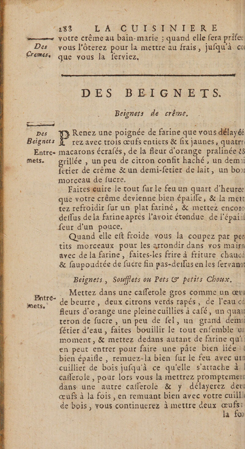 N _ ‘288 L'A CU LSAN ER E œ—. votre Crême au bain-marie ; quand elle fera prifes Des yous l’ôterez pour la mettre au frais, jufqu'à cu Cremes, que vous la ferviez. | DES BEIGNETS. . . Beignets de crème. Des Renez une poignée de farine que vous délayéé Beignets À rez avec trois œufs entiers &amp; fix jaunes, quatrr Entre- macarons écrafés, de la fleur d'orange pralinée t8 . mets. grillée , un peu de citron confit haché, un demi fetier de crème &amp; un demi-fetier de lait, un box morceau de fucre. Faitesœuire le tout furie feu un quart d'heure que votre crême devienne bien épaifle, &amp; la mett tez refroidir fur un plat fariné, &amp; mettez encom detfus dela farineaprés l'avoir étendue de l'épaiil feur d'un pouce. : À à Quand elle eft froide vous la coupez par pee tits morceaux pour les arrondir dans vos maisn avec de la farine , faites-les frire à friture chaud &amp; faupoudrée de fucre fin pas-deifus en les fervana Beignets, Souffiets ou Pets © petits Choux. Barre © Mettez dans une cafferole gros comme un œvi mets,‘ (de Deurfe, deux citrons verds rapés, de l'eau cd fleurs d'orange une pleine cuillies à café, un quaa teron de fucre , un peu de fel, un grand dem fétier d’eau, faites bouillir le tout enfemble ui moment, &amp; mettez dedans autant de farine qui en peut entrer pour faire une pâte bien liée bien épaifle , remuez-la bien fur le feu avec uin cuillier de bois jufqu'à ce qu'elle s'attache à | caflerole , pour lors vous la mettrez promptement dans une autre caflerole &amp; y délayerez deu œufs à la fois , en remuant bien avec votre cuilll de bois, vous continuerez à mettre Geux Fe a fo