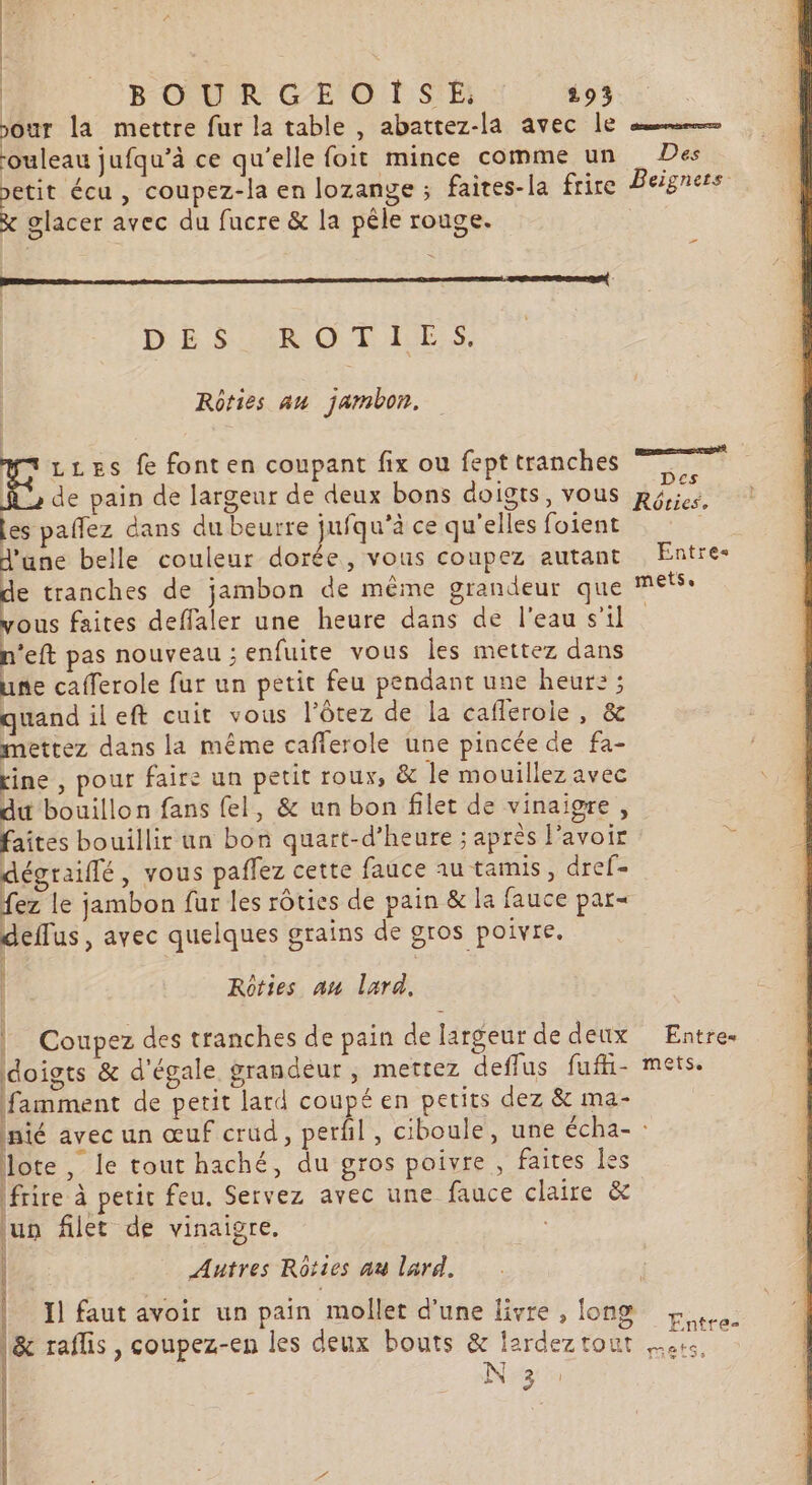 our la mettre fur la table, abattez-la avec le rouleau jufqu’à ce qu'elle foit mince comme un Des petit écu , coupez-la en lozange ; faites-la frire Beignets x glacer avec du fucre &amp; la pêle rouge. DES AROTIES. Rôfies au jambon, a LLEs fe fonten coupant fix ou fept tranches TR A2 de pain de largeur de deux bons doigts, vous hé les paffez dans du beurre jufqu’à ce qu'elles foient | d'ane belle couleur dorée, vous coupez autant Entre e tranches de jambon de mème grandeur que mets vous faites deffaler une heure dans de l'eau s’il n'eft pas nouveau ; enfuite vous les mettez dans une cafferole fur un petit feu pendant une heur: ; quand ileft cuit vous l’ôtez de la cafleroie, &amp; mettez dans la même caflerole une pincée de fa- rine , pour faire un petit roux, &amp; le mouillez avec du bouillon fans fel, &amp; un bon filet de vinaigre, faites bouillir un bon quart-d’heure ; après l'avoir dégraiflé, vous paflez cette fauce au tamis, dref= fez le jambon fur les rôties de pain &amp; la fauce par= deflus, avec quelques grains de gros poivre. | Rôties an lard, | Coupez des tranches de pain de largeur de deux Entre. doigts &amp; d'égale grandeur, mettez deffus fufhi- mets. famment de petit lard coupé en petits dez &amp; ma- nié avec un œuf crud, perfil, ciboule, une écha- : lote, le tout haché, du gros poivre , faites les frire à peric feu. Servez avec une fauce claire &amp; lun filet de vinaigre. : Autres Rôties au lard. 37 | | Il faut avoir un pain mollet d'une livre , fong Entre |&amp; raflis, coupez-en les deux bouts &amp; lardeztout es 2 53