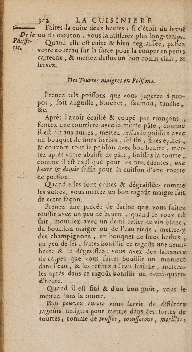 Quand elle elt cuite &amp; bien dégraiflée, paflez votre couteau fur la farce pour la couper en petits. carreaux , &amp; mettez deflus un bon coulis clair, &amp; fervez. Des Touñtes maigres en Poillons. Prenez tels poiffons que vous jugerez à pro pos, foit anguille, brochet, faumon, tanche, &amp;c. | Après l'avoir écaillé &amp; coupé par tronçons foncez une tourtiere avec la même pâte, comme il eft dit aux autres, mettez deflus le poiflon avec. un bouquet de finés herbes , fel fin , fines épices , &amp; couvrez tout le poiflon avec bon beurre , met- tez après votre abaïffe de pâte, finiffez la tourte. comme il eft expliqué pour les précédentes, ##e heure © demie fufit pour la cuiflon d’une tourte de poiflon. j Quand elles font cuites &amp; dégraiffées comme: Jes autres, vous mettez un bon ragoût maigre fait de cette façon. Prenez une pincée de farine que vous faites: rouflir avec un peu dé beurre ; quand le roux eft fait, mouillez avec un deini-fetier de vin blanc. du bouillon maigre ou de l’eau tiede , mettez-w des champignons , un bouquet de fines herbes ,. un peu de fel , faites bouillir ce ragoût une demie heure &amp; le dégraiffez ; vous avez. des lairances: de carpes que vous faites bouiilir un moment dans l'eau, &amp; les retirez à l'eau fraîche , mettez. les après dans ce ragoût bouillir un demi-quarte d'heure. | Quand il eft fini &amp; d'un bon goût, vous le mettez dans la tourte. a Vous pouvez encore vous fervir de différenx courtes, comme de truffes } moufferons | paorilles »