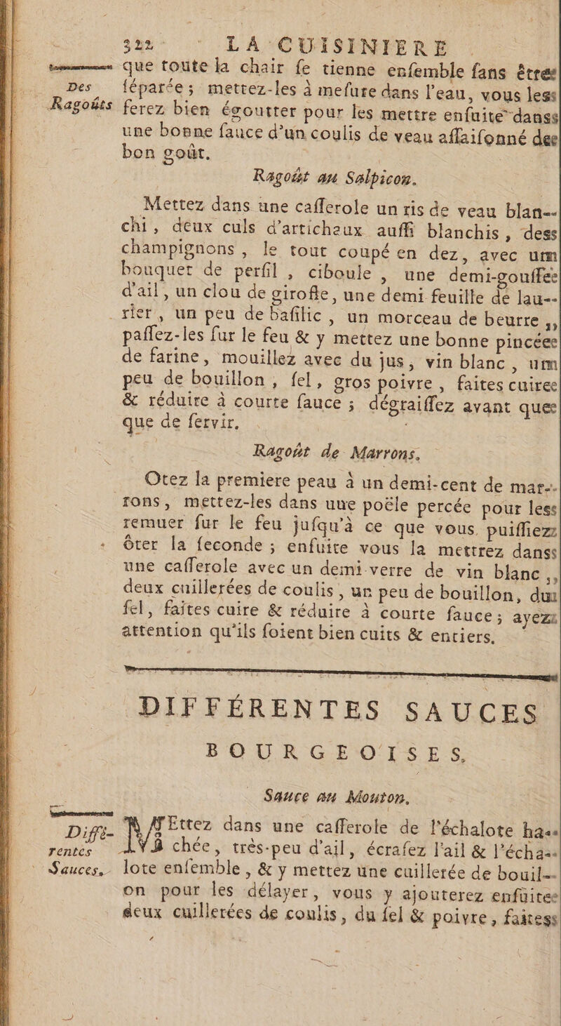 mms Que toute la chair fe tienne enfemble fans êtres Des féparée; mettez-les à mefure dans l'eau, vous legs Ragoëts ferez bien égoutter pour Îles mettre enfuite-danss une bonne fauce d’un coulis de veau affaifonné dee bon goût. | Ragoët an Salpicon. Mettez dans une caflerole un ris de veau blan=… chi, deux culs d’artichaux auffi blanchis , dess champignons , le tout coupé en dez, avec um bouquet de perfil, ciboule , une demi-gouifee d'ail, un clou de girofle, une demi feuille de lau-- _rier, un peu de bafilic, un morceau de beurre paflez-les fur le feu &amp; y mettez une bonne pincéee de farine, mouillez avec du jus, vin blanc, um peu de bouillon, fel, gros poivre , faites cuiree &amp; réduire à courte fauce ; dégraiffez avant ques que de fervir. 6 Ragoñt de Marrons. Otez la premiere peau à un demi-cent de mar. ons, mettez-les dans une poële percée pour less remuer fur le feu jufqu’à ce que vous, puifliez + Oter la feconde ; enfuite vous la mettrez danss une cafferole avec un demi verre de vin blanc ., deux cuillerées de coulis, ur peu de bouillon, du fel, faites cuire &amp; réduire à courte fauce ; ayez: attention qu'ils foient bien cuits &amp; entiers. DIFFÉRENTES SAUCES BOURGEOISES, | Sauce 2n Mouton. Ettez dans une cafferote de l'échalote ha4« Diffè- 9 , A CARE / FE, F2 x es 8 chée, très-peu d'ail, écrafez l'ail &amp; l’échaa Sauces, lote enlemble, &amp; y mettez une cuillerée de bouil… on pour Îles délayer, vous y ajouterez enfüitee deux cuillerées de coulis, du {el &amp; poivre, faitess é