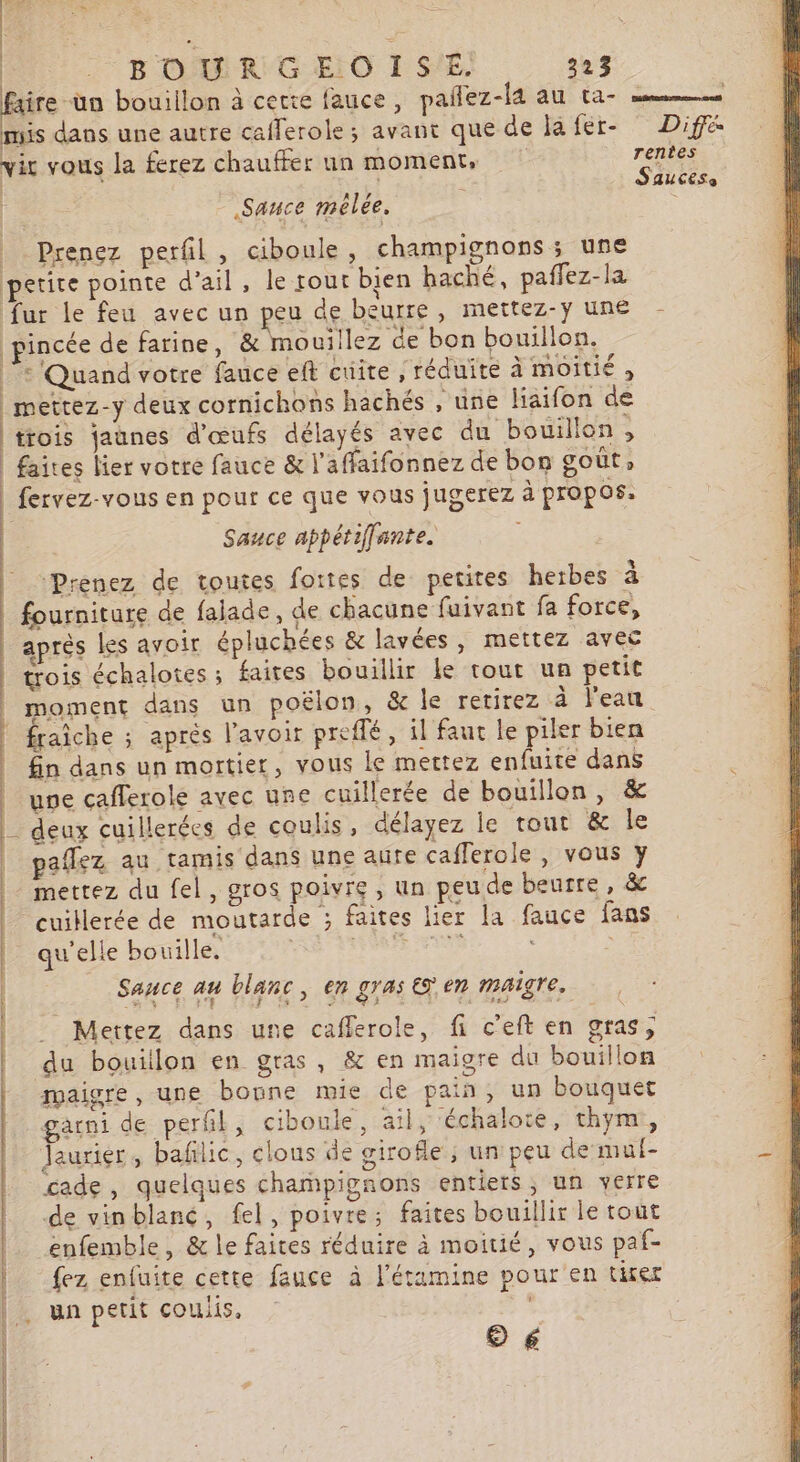 VON? | BOURGEOISE. 323 faire un bouillon à cette fauce, paflez-l4 au ta- = mis dans une autre caflerole; avant que de lafer- Diff vir vous la ferez chauffer un moment, rentes | | SAUCESe Sauce melée. | Prenez perfil, ciboule, champignons ; use petite pointe d'ail, le rout bien haché, paffez-la fur le feu avec un peu de beurre, mettez-ÿ une pincée de farine, &amp; mouiilez de bon bouillon. |: Quand votre fauce eft cuite , réduite à moitié , _mettez-y deux cornichons hachés , une liaifon de trois jaunes d'œufs délayés ayec du bouillon, faites lier votre fauce &amp; l’affaifonnez de bon goût » fervez-vous en pour ce que vous jugerez à propos. Sauce appétiffante. aprés les avoir épluchées &amp; lavées, mettez avec trois échalotes ; faites bouillir le tout un petit © €