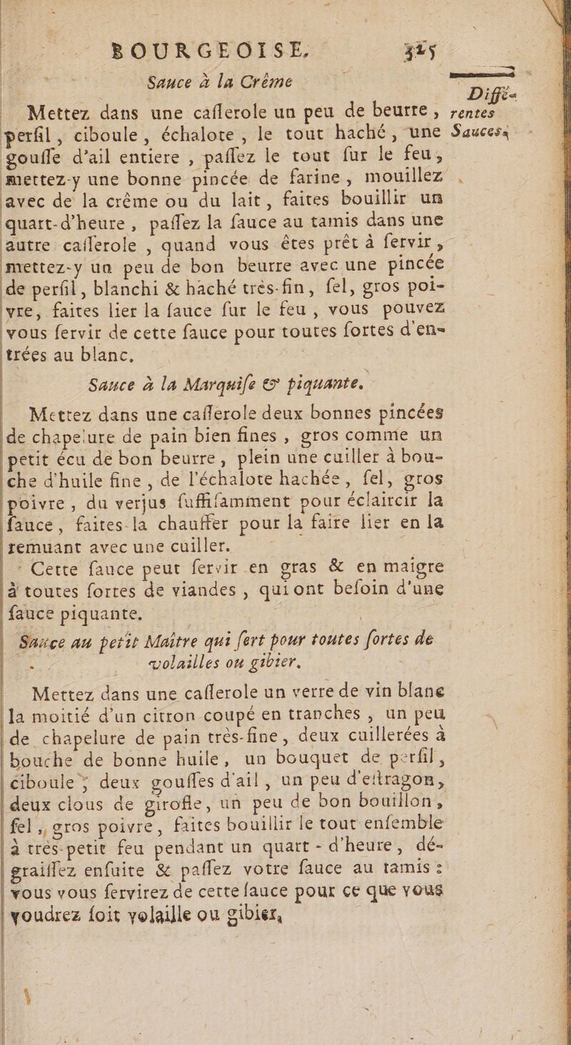 BOURGEOISE. 3ës Sauce à la Crème = Mettez dans une caflerole un peu de beurre, perfil, ciboule, échalote, le tout haché , une gouffe d’ail entiere , paflez le tout fur le feu, avec de la crême ou du lait, faites bouillir un quart-d’heure, paflez la fauce au tamis dans une autre cailerole , quand vous êtes prêt à fervir, mettez-y un peu de bon beurre avec une pincée de perfil, blanchi &amp; haché très-fin, fel, gros poi- Û ) &gt;] &gt; lyre, faites lier la fauce fur le feu , vous pouvez vous fervir de cette fauce pour toutes fortes d'en- trées au blanc, Sance à la Marquie © piquante. | | Mettez dans une cafferole deux bonnes pincées de chapelure de pain bien fines , gros comme un etit écu de bon beurre, plein une cuiller à bou- che d'huile fine , de l’échalote hachée, fel, gros poivre, du verjus fuffifamment pour éclaircir la fauce, faites. la chauffer pour la faire lier en la remuant avec une cuiller. 3 * Cette fauce peut fervir en gras &amp; en maigre à toutes fortes de viandes , qui ont befoin d'une fauce piquante. Ë Sarce au petir Maître qui [ert pour toutes fortes de se volailles on gibier. Mettez dans une caflerole un verre de vin blane la moitié d’un citron coupé en tranches , un peu de chapelure de pain très-fine, deux cuillerées à bouche de bonne huile, un bouquet de perfil, ciboule ; deux gouffes d'ail, un peu d'ettragon, deux clous de girofle, un peu de bon bouillon, fel ; gros poivre, faites bouillir le tout enfemble à trés petit feu pendant un quatt - d'heure, dé- graillez enfuite &amp; paflez votre fauce au tamis : vous vous fervirez de cette fauce pour çe que vous voudrez foit volaille ou gibier, S DR TE Banane Diff rentes Saucess