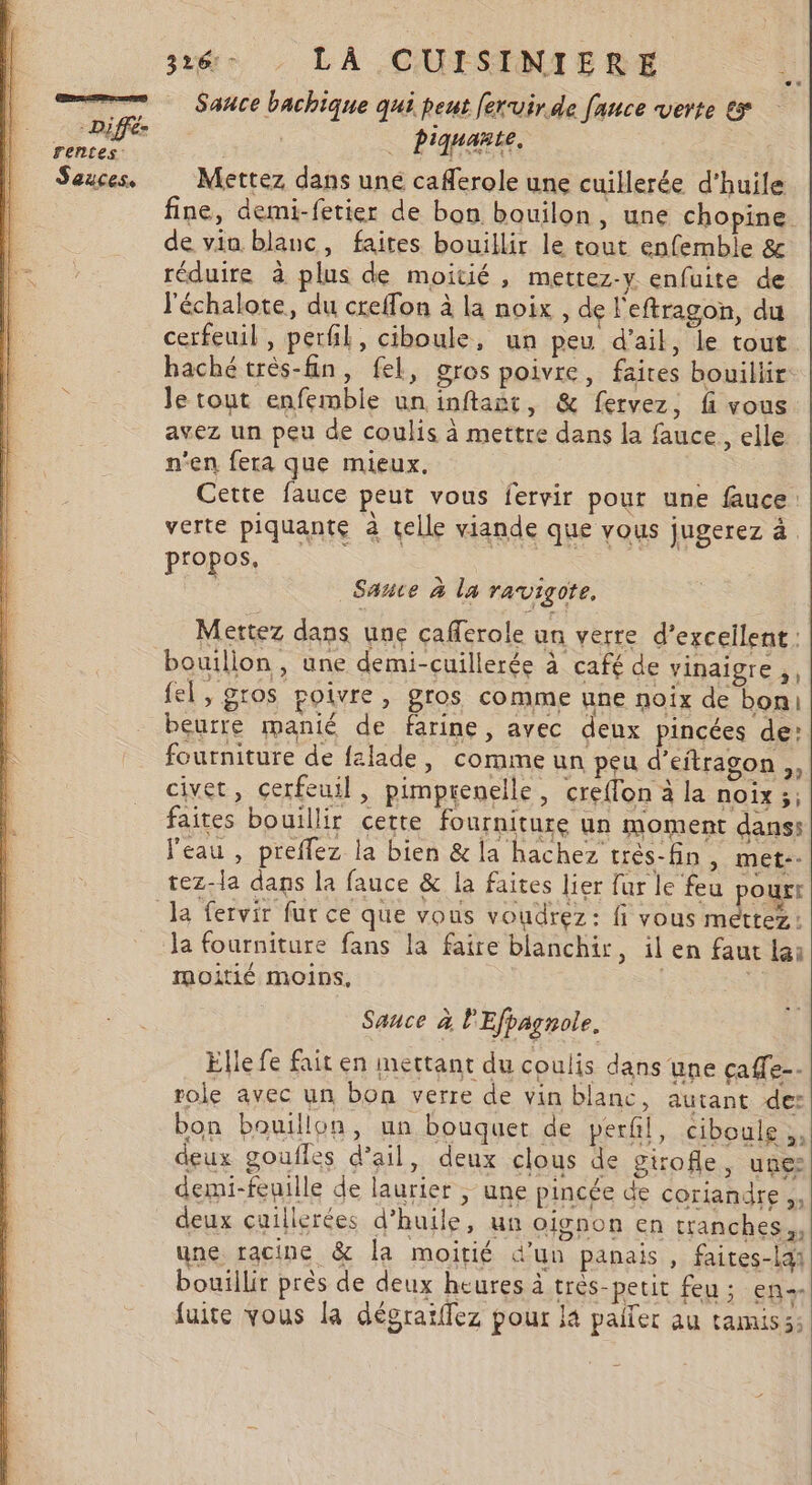 SE m0 : Diffé- rentes: Sauces, 3xé-. LÀ CUISINIERE Sañce bachique qui peut [eruir.de fanuce verte ex DRE Mettez dans une caferole une cuillerée d'huile fine, demi-fetier de bon bouilon, une chopine de vin blanc, faires bouillir le tout enfemble &amp;c réduire à plus de moitié, mettez-y enfuite de l'échalote, du creffon à la noix , de l'eftragon, du cerfeuil , perfil, ciboule, un peu d'ail, le tout. baché très-fin, fel, gros poivre, faires bouillir Je tout enfemble un inftañt, &amp; fervez, fi vous avez un peu de coulis à mettre dans la fauce, elle n'en fera que mieux. Cette fauce peut vous fervir pour une fauce: verte piquante à telle viande que vous jugerez à. propos, Sante à la ravigote. Mettez dans une cafferole un verre d’exceilent; bouillon, une demi-cuillerée à café de vinaigre ;, {el, gros poivre, gros comme une noix de boni beurre manié de farine, avec denx pincées de: fourniture de falade, comme un peu d’eitragon ,, civet, çerfeuil, pimprenelle, creflon à la noix ;; faites bouillir cette fourniture un moment dans: l'eau , preflez la bien &amp; la hachez très-fin, met-- tez-la dans la fauce &amp; la faites lier fur le feu pourt Ja fourniture fans la faire blanchir, il en faut lai moitié moins, | Sauce à l'Efpagnole. Elle fe fait en mettant du coulis dans une çaffe-- role avec un bon verre de vin blanc, autant de: bon bouillon, un bouquet de perfil, ciboule, deux goulles d'ail, deux clous de girofle, unes demi-fepille de laurier ; une pincée de coriandre, deux cuillerées d'huile, un oignon en tranches, une racine &amp; la moitié d’un panais , faites-lai bouillir près de deux heures à très-petit feu : en-- fuite vous la dégraiffez pour là paifer au tamis si