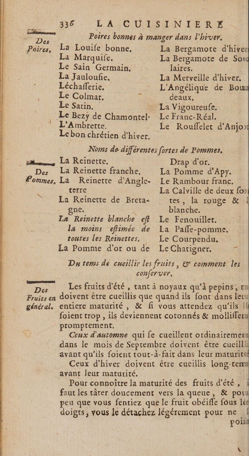 dé. LA COUDOINIeRT * re Poires bonnes à manger dans l'hiver. Poires, La Louife bonne, La Bergamote d'hivee La Marques. 2 La Bergamote de Son Le Sain Germain. laires. La Jauloufie, La Merveille d'hiver. : Léchafferie, - L'Angélique de Bow Le Colmar. ‘; deaux, | Le Sarin. | -La Vigoureufe. Le Bezÿ de Chamontel- Le Franc-Réal. L’Ambrette. Le Rouffelet d'Anjo) Le bon chrétien d'hiver. Noms de différentes fortes de Pommes, La Reinette. Drap d'or. Des La Reinette franche, La Pomme d'Apy. Pommes, La Reïinette d'Angle- Le Rambour franc. terre La Calville de deux fon La Reinette de Breta-: tes, [a rouge &amp; | ne. È blanche. La Reïnette blanche eff Le Fenouillet, la moins effimée de La Pañle-pomme. x R toutes les Reinettes. Le Courpendu, La Pomme d’or ou de LeChatigner, = Da tems de cueillir les fruits, &amp; comment les | conferver. pence L ‘ SA x Er ne Des Les fruits d'été , tant à noyaux qu’à pepins, nn Fruits en doivent être cueillis que quand ils font dans leu général. entiere maturité , &amp; fi vous attendez qu'ils |! foient trop, ils deviennent cotonnés &amp; molliffern promptement. Ceux d'automne qui fe cueillent ordinairemern dans le mois de Septembre doivent être cueilll avant qu’ils foient tout-à-fait dans leur maturitt Ceux d'hiver doivent être cucillis long-temm avant leur maturité. = Pour connoître la maturité des fruits d'été, faut les târer doucement vers la queue, &amp; Mn peu que vous fentiez que le fruit obéiffe fous le doigts, vous le détachez légérement pour ne poli