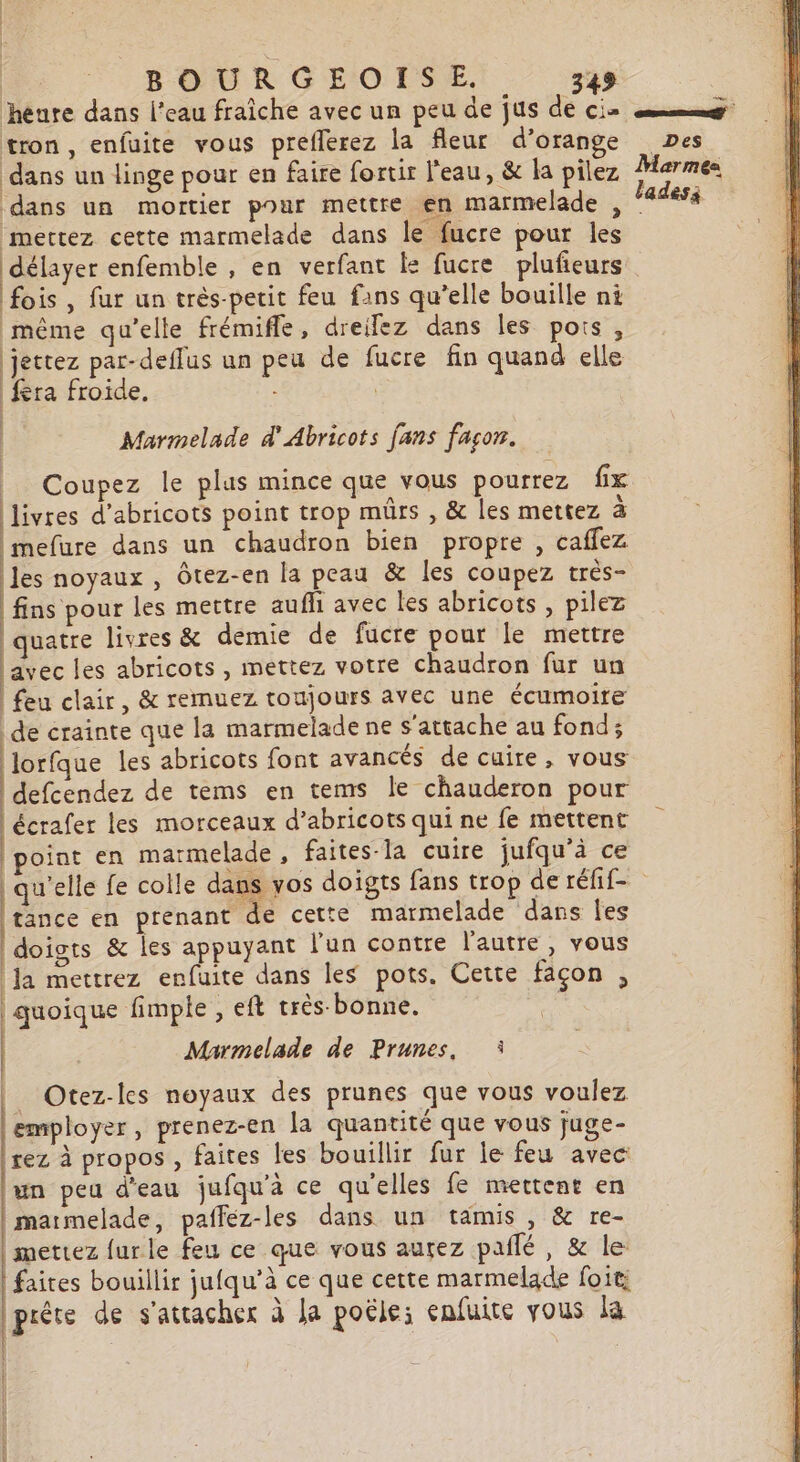 ne héure dans l’eau fraîche avec un peu de jus de cie mg tron, enfuite vous prefferez la fleur d'orange Des dans un linge pour en faire fortir l'eau, &amp; la pilez Marmes dans un mortier pour mettre en marmelade , ladesà mettez cette marmelade dans le fucre pour les délayer enfemble , en verfant ke fucre plufieurs fois, fur un très-petit feu fans qu’elle bouille ni même qu’elle frémifle, dreiez dans les pots, jettez par-deflus un peu de fucre fin quand elle fera froide, | Marmelade d'Abricots fans fason. __ Coupez le plus mince que vous pourrez fx (livres d’abricots point trop mûrs , &amp; les mettez à imefure dans un chaudron bien propre, caffez les noyaux , Ôtez-en la peau &amp; les coupez très- | fins pour les mettre aufh avec les abricots , pilez quatre livres &amp; demie de fucre pour le mettre avec les abricots , mettez votre chaudron fur un feu clair, &amp; remuez toujours avec une écumoire de crainte que la marmelade ne s'attache au fond; Jorfque les abricots font avancés de cuire, vous MÉendez de tems en tems le chauderon pour | écrafer les morceaux d’abricots qui ne fe mettent point en marmelade, faites-1a cuire jufqu’à ce qu'elle fe colle dans vos doigts fans trop de réfif- tance en prenant de cette marmelade dans les doigts &amp; les appuyant l'un contre l'autre , vous Ja mettrez enfuite dans les pots. Cette façon , | quoique fimple , eft très-bonne. Marmelade de Prunes. : employer, prenez-en la quantité que vous juge- rez à propos , faites les bouillir fur le feu avec un peu d'eau jufqu'à ce qu'elles fe mettent en maimelade, pafféz-les dans un tamis, &amp; re- mettez furle feu ce que vous aurez pailé, &amp; le: faites bouillir jufqu’à ce que cette marmelade foit; | | Otez-les noyaux des prunes que vous voulez 3 de s'attacher à Ja poële; enfuite vous la