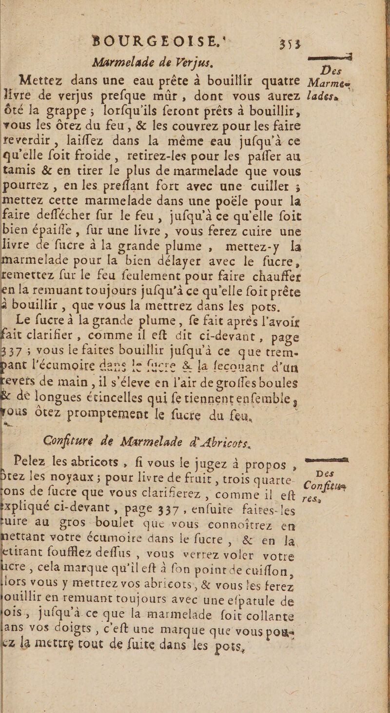 Marmelade de Verjus. Des Mettez dans une eau prête à bouillir quatre Marmes Jivre de verjus prefque mûr, dont vous aurez /adess Ôté la grappe; lorfqu'ils feront prêts à bouillir, vous les ôrez du feu, &amp; les couvrez pour les faire reverdir , laiflez dans la même eau jufqu’à ce qu'elle foit froide, retirez-les pour les paffer au tamis &amp; en tirer le plus de marmelade que vous pourrez » En les preflant fort avec une cuiller 3 mettez cette marmelade dans une poële pour la faire deflécher fur le feu , jufqu’à ce qu'elle foit bien épaifle , fur une livre , vous ferez cuire une livre de fucre à la grande plume , mettez-y la ele pour la bien délayer avec le fucre, remettez fur le feu feulement pour faire chauffer n la remuant toujours jufqu’à ce qu’elle foit prête À bouillir , que vous la mettrez dans les pots. | Le fucre à la grande plume, fe fait aprés l'avoir Bt clarifier, comme il eft dit ci-devant, page 37 ; vous le faites bouillir jufqu'à ce que trem. ant l'écumoire dans le fucre &amp; la feconane d'un revers de main , il s'éleve en l'air de groffesboules dè longues étincelles qui fe tiennentenfemble, ous Ôtez promptement le fucre du feu. à Confiture de Marmelade d' Abricots. Pelez les abricots , fi vous le jugez à propos , tez les noyaux; pour livre de fruir , trois quarte Corps ons de fucre que vous clariferez , COMME 1l eft ;es . xpliqué ci-devant , page 337, enfuite faites. les uire au gros boulet que vous connoîtrez en ettant votre écumoire dans le fucre, &amp; en la tirant foufflez deflus , vous verrez voler votre cre , cela marque qu'il eft à fon poinrde cuiflon, lors vous y mettrez vos abricots, &amp; vous les ferez ouillir en remuant toujours avec une efpatule de O1S, jufqu'à ce que la marmelade foit collante ans vos doigts , c'eft une marque que vous PO cz la mettre tout de fuite dans les pois, naar