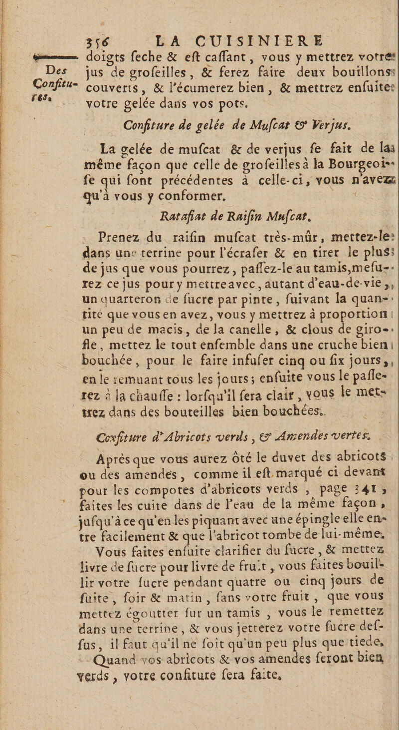 PT PPS PR TE ST Le ou © hnsserseraner, Confitu- TESa doigts feche &amp; eft caffant, vous y mettrez votre couverts, &amp; l’écumerez bien, &amp; mettrez enfuites Confiture de gelée de Mufcat € Verjus. La gelée de mufcat &amp;c de verjus fe fait de lai même façon que celle de grofeilles à la Bourgeoi- fe qui font précédentes à celle-ci, vous n'avez qu'à vous y conformer. FE Ratafiat de Raïfin Mufcat. Prenez du raifin mufcat très-mür, mettez-le: dans une terrine pour l’écrafer &amp; en tirer le plus: de jus que vous pourrez, paflez-le au tamis,mefu-- rez ce jus pour y mettreavec, autant d'eau-de-vie,, un quarteron ce fucre par pinte, fuivant la quan-: tité que vous en avez, vous y mettrez à proportion un peu de macis, de la canelle, &amp; clous de giro-: fle, mettez le tout enfemble dans une cruche bien bouchée, pour le faire infufer cinq ou fix jours, en le remuant tous les jours; enfuite vous le pañle- rez à la chauffe : lorfqu'il fera clair , vous le met: trez dans des bouteilles bien bouchées. Coxfiture d’Abricots verds , € Amendes vertes. Après que vous aurez Ôté le duvet des abricots ou des amendes, comme il eft marqué ci devart pour les compotes d'abricots verds , page 341, faites les cuire dans de l'eau de la même façon, tre facilement &amp; que l'abricot tombe de lui-même, Vous faites enfuite clarifier du fucre , &amp; mettez livre de fucre pour livre de fruit, vous faites bouil- lir votre fucre pendant quatre ou einq jours de fuite, foir &amp; matin, fans votre fruit, que vous mettez égoutter fur un tamis , vous le remettez dans une terrine, &amp; vous jetrerez votre fucre def- fus, il faut qu'il ne foit qu'un peu plus que tiede, Quand vos abricots &amp; vos amendes feront bien verds , votre confiture fera faite,