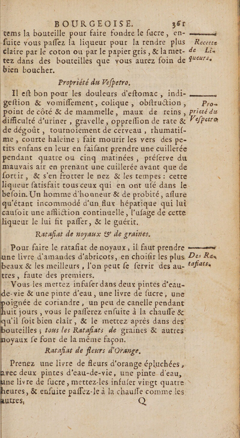 | | | BOURGEOISE. 361 fuite vous paffez la liqueur pour la rendre plus Recette tez dans des houteilles que vous aurez foin de bien boucher. Propriété du Vefpetro, Il eft bon pour les douleurs d'eftomac, indi- geftion &amp; vomiflement, colique , obftruction, | . ! . P;r0o+ difficulté d’uriner, gravelle, oppreflion de rate &amp; de dégoût , tournoiement de cerveau , rhumatif- me , courte haleine ; fait mourir les vers des pe- tirs enfans en leur en faifant prendre une cuillerée pendant quatre ou cinq matinées, préferve du mauvais air en prenant une cuillerée avant que de fortir, &amp; s'en frotter le nez &amp; les tempes : cette liqueur fatisfait tous ceux qui en ont ufé dans le. befoin. Un homme d'honneur &amp; de probité, aflure qu'étant incommodé d’un flux hépatique qui lui caufoit une afliétion continuelle, l’ufage de cette uen le lui fit pafler, &amp; le guérit. | Ratafiat de noyaux &amp;5° de graines. tres, faute des premiers. Vous les mertez infufer dans deux pintes d'eau- e-vie &amp; une pinte d'eau, une livre de fucre, une oignée de coriandre, un peu de canelle pendant auit jours , vous le paflerez enfuite à la chauffe &amp; outeilles ; fows les Ratafiats de graines &amp; autres oyaux fe font de la même façon. Ratafiat de fleurs d'Orange. Prenez une livre de fleurs d'orange épluchées, vec deux pintes d’eau-de-vie, une pinte d'eau, heures, &amp; enfuire paflez-le à la chaufTe comme les utres, Q REP IT ASR EP TE TPENE De