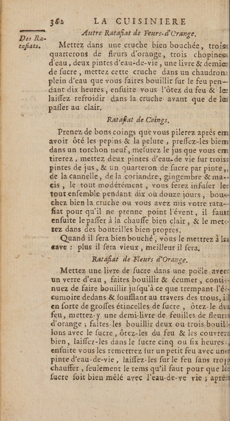 snanes ai me &lt; er de 2 A rt Des Ra- tafiats. 36 LA CUISINIERE Autre Ratafiat de Feurs-d'Crange. Mettez dans une cruche bien bouchée, trois: quarterons de fleurs d'orange, trois chopiness d'eau, deux pintes d’eau-de-vie , une livre &amp; demie de fucre , mettez cette cruche dans un chaudrom plein d’eau que vous faires bouillir fur le feu pen— dant dix heures, enfuite vous l’ôtez du feu &amp; le: Jaiffez refroidir dans la.cruche avant que de le pañler au clair. Ratafat de Coinçs. Prenez. de bons coings que vous pilerez après em avoir Oté les pepins &amp; la pelure , prefflez-les biem fiat pour qu'il ne prenne point l'évent, il faut enfuite le paffer à la chauffe bien clair, &amp; le met:- tez dans des bouteilles bien propres. Quand il fera bien bouché, vous le mettrez à la Mettez une livre de fucre dans une poële .avect un verre d’eau , faites bouillir &amp; écumer:, conti: nuez de faire bouillir jufqu’a ce que trempant lé! cumoire dedans &amp; foufflant au travers des trous, il en forte de groffes étincelles de fucre , Ôtez-le du feu, mettez-y une demi-livre de feuilles de fleurs d'orange ; faites-les bouillir deux outrois-bouill lons avec le fucre , Ôrez-les du feu &amp; les couvre bien, laiflez-les dans le fucre cinq ou fix heures: enfuite vous les remerttrez {ur un petit feu avec une pinte d'eau-de-vie, laiflez-les fur le feu fans troyg chauffer , feulement le tems qu’il faut pour que I fucre foit bien mêlé avec l'eau-de-ve vie ; après