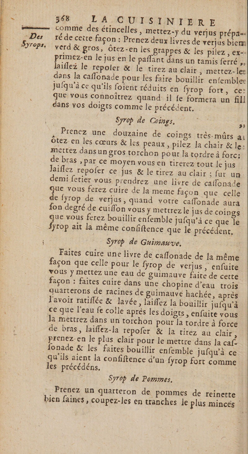 —— comme des étincelles , mettez-y du verjus prépa. Des réde cette façon : Prenez deux livres de verjus bien J7ePSe verd &amp; gros, Ôtez-en les grappes &amp; les pilez , ex-- primez-en le jus en le paffant dans un tamis ferré ,, laiflez le répoler &amp; le tirez au clair, mettez-ler dans la caflonade pour les faire bouillir en{embler jufqu'à ce qu'ils foient réduits en fyrop fort, ce: que vous connoîtrez quand- il fe formera un fill dans vos doigts comme le précédent. | Syrop de Coings. Fe + 5À Prenez une douzaine de coings très-muürs al Ôtez-en les cœurs &amp; les peaux, pilez la chair &amp; le: mettez dans un gros torchon pour la tordre à forc: de bras , par ce moyen vous en tirerez tout le jus laiflez repofer ce jus &amp; le tirez au clair : fur un demi fetier vous prendrez une livre de caffonade que vous ferez cuire de la meme façon que celle de {yrop de verjus, quand votre caffonade aura , fon degré de cuiflon vous y mettrez le jus de coings que vous ferez bouillir enfemble Jufqu’à ce que le fyrop ait la même confiftence que le précédent, Syrop de Guimnauve. Faites cuire une livre de caflonade de la même façon que celle pour le fyrop de verjus, enfuite VOUS ÿ mettez une eau de guimauve faite de cette açon : faites cuire dans une chopine d’eau trois Quarterons de racines de guimauvé hachée, après l'avoir ratiflée &amp; lavée , laiffez la bouil'ir jufqu’à ce que l'eau fe colle après les doiots , enfuite vous la mettrez dans un torchon pour la tordre à force de bras, laiflez-la répofer &amp; la tirez au clair, ‘prenez-en le plus clair pour le mettre dans la caf- fonade &amp; les faites bouillir enfemble jufqu’à ce qu'ils aient la confiftence d’un fyrop fort comme les précédéns. Syrop de Pommes. Prenez un quarteron de pommes de reinette bien faines , coupez-les en tranches Je plus mincés