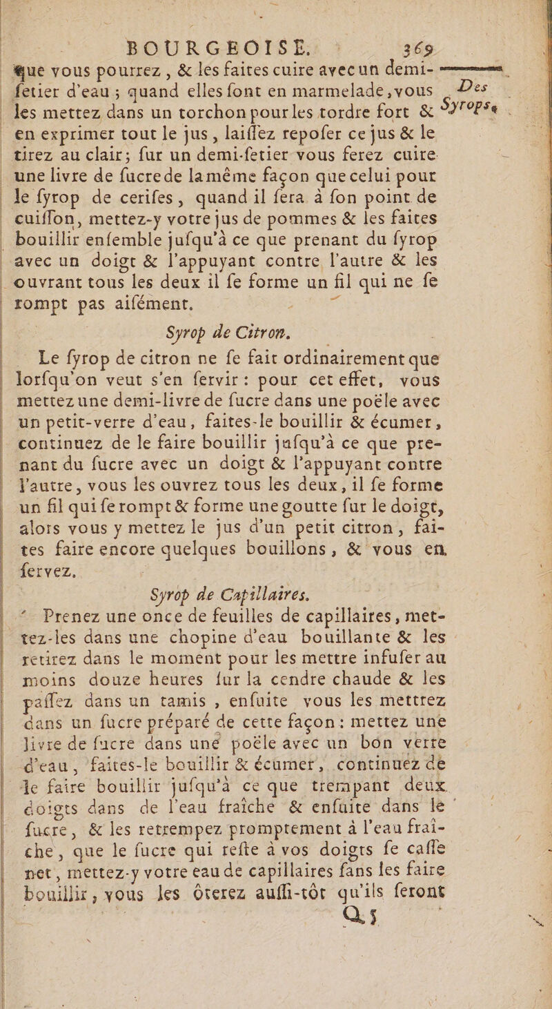 | ue vous pourrez, &amp; les faites cuire avecun demi- = fetier d’eau ; quand elles font en marmelade,vous Des les mettez dans un torchon pourles tordre fort &amp; SYropse en exprimer tout le jus, laiffez repofer ce jus &amp; le tirez au clair; fur un demi-fetier vous ferez cuite. une livre de fucre de lamême façon que celui pour le fyrop de cerifes, quand il fera à fon point de cuiflon, mettez-y votre jus de pommes &amp; les faites bouillir enfemble jufqu'à ce que prenant du fyrop avec un doigt &amp; l’appuyant contre l’autre &amp; les ouvrant tous les deux il fe forme un fil qui ne fe rompt pas aifément. É Syrop de Citron. Le fyrop de citron ne fe fait ordinairement que lorfqu'on veut s'en fervir: pour ceteffet, vous | mettez une demi-livre de fucre dans une poële avec un petit-verre d’eau, faites-le bouillir &amp; écumer, continuez de le faire bouillir jufqu’à ce que pre- nant du fucre avec un doigt &amp; l’appuyant contre l'autre, vous les ouvrez tous les deux, il fe forme un fil qui fe rompt &amp; forme une goutte fur le doigt, alors vous y mettez le jus d’un petit citron, fai- tes faire encore quelques bouillons, &amp; vous en fervez, : 2 Syrop de Catillatres. Prenez une once de feuilles de capillaires, met- tez-les dans une chopine d'eau bouillante &amp; les retirez dans le moment pour les mettre infufer au moins douze heures fur la cendre chaude &amp; les pafñlez dans un tamis , enfuite vous les mettrez dans un fucre préparé de cette façon: mettez une livre de fucre dans une poële avec un bôn verre d'eau, faites-le bouillir &amp; écumer, continuez de de faire bouillir jufqu'à ce que trempant deux doigts dans de l’eau fraiche &amp; enfuite dans le fucre, &amp; les retrempez promptement à l’eau frai- | che, que le fucre qui refte à vos doigrs fe cafle net, mettez-y votre eau de capillaires fans Îes faire bouillir, vous les Oterez aufli-tôt qu'ils feront Q, ÿ PE #