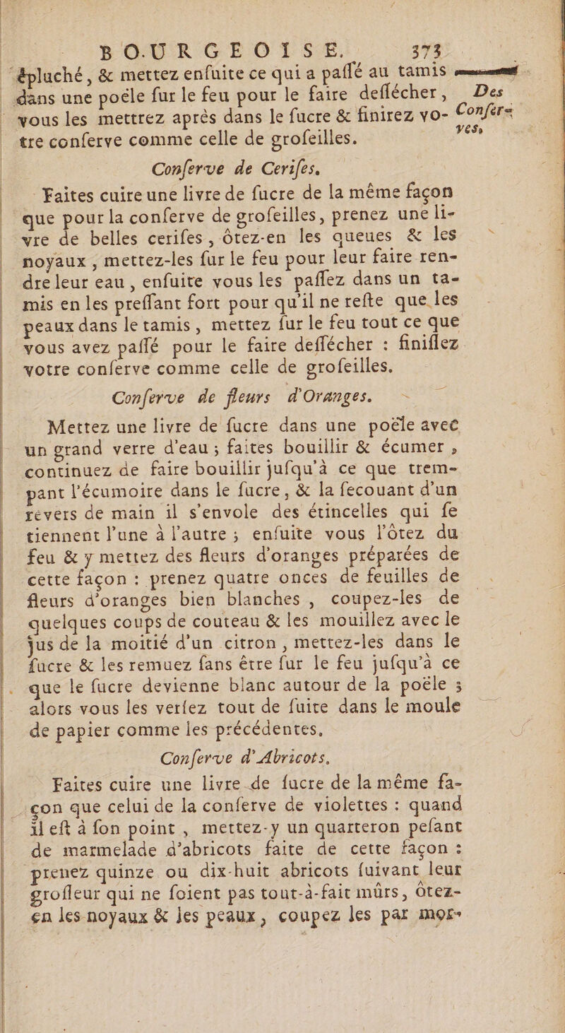 BOURGEOISE. 274 “&amp;pluché, &amp; mettez enfuite ce qui a pailé au tamis eme _ dans une poële fur le feu pour le faire deflécher, Des © ous les mettrez après dans le fucre &amp; finirez vo- Conférs tre conferve comme celle de grofeilles. 4 Conferve de Cerifes. | Faites cuire une livre de fucre de la même façon | que pour la conferve de grofeilles, prenez une li- | yre de belles cerifes, ôrez-en les queues &amp; les noyaux , mettez-les fur le feu pour leur faire ren- | dreleur eau, enfuite vous les pañfez dans un ta- | | mis en les preffant fort pour qu'ilnerefte que les | | peaux dans letamis, mettez fur le feu tout ce que | | vous avez pañlé pour le faire deffécher : finiflez votre conferve comme celle de grofeilles. Conferve de fleurs d'Oranges. Mettez une livre de fucre dans une poële avec | un grand verre d'eau ; faites bouillir &amp; écumer , | continuez de faire bouillir jufqu'à ce que trem- | pant l’'écumoire dans le fucre, &amp; la fecouant d'un | revers de main il s'envole des étincelles qui fe tiennent l’une à l’autre ; enfuite vous l’ôtez du feu &amp; y mettez des fleurs d’oranges préparées de cette façon : prenez quatre onces de feuilles de fleurs d’oranges bien blanches, coupez-les de | quelques coups de couteau &amp; les mouillez avec le jus de la moitié d’un citron, mettez-les dans le facre &amp; les remuez fans être fur le feu jufqu’a ce que le fucre devienne blanc autour de la poële ; alors vous les verfez tout de fuite dans le moule de papier comme les précédentes, Conferve d’Abricots. Faites cuire une livre de fucre de la même fa- çon que celui de la conferve de violettes : quand il eft à fon point , mettez-y un quarteron pefant de marmelade d’abricots faite de cette façon : pienez quinze ou dix-huit abricots fuivant leur grofleur qui ne foient pas tout-à-fait mûrs, Ôtez- ça les noyaux &amp; jes peaux, coupez les par mor- Détente tes id de te dos -