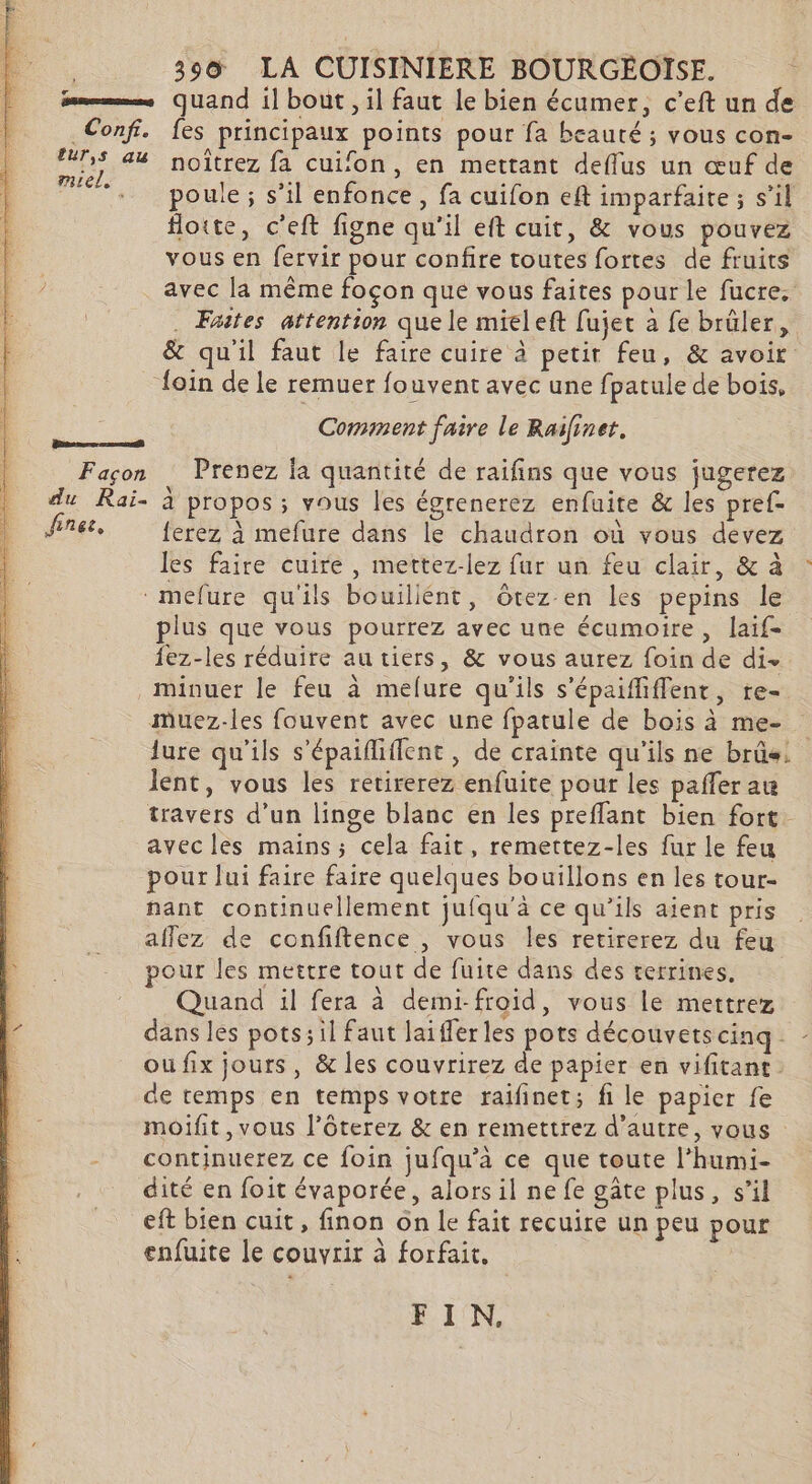 . 390 LA CUISINIERE BOURGEOISE. ; mme quand il bout , il faut le bien écumer, c’eft un de Conf. fes principaux points pour fa beauté ; vous con- sr 44 noîtrez fa cuifon, en mettant deflus un œuf de ae poule; s’il enfonce, fa cuifon eft imparfaite ; s’il flotte, c'eft figne qu'il eft cuit, &amp; vous pouvez vous en fervir pour confire toutes fortes de fruits avec la même foçon que vous faites pour le fucre. . Fates attention que le mieleft fujet à fe brûler, &amp; quil faut le faire cuire à petit feu, &amp; avoir {oin de le remuer fouvent avec une fpatule de bois, Comment faire le Raifinet. sera Façon Prenez la quantité de raifins que vous jugerez du Rai- à propos; vous les égrenerez enfuite &amp; les pref- Jines, {erez à mefure dans le chaudron où vous devez les faire cuire , mettez-lez fur un feu clair, &amp; à : mefure qu'ils bouiliént, Ôôtez en les pepins le plus que vous pourrez avec une écumoire, laïf- fez-les réduire au tiers, &amp; vous aurez foin de di. minuer le feu à melure qu'ils s’épaifliffent, re- Muez-les fouvent avec une fparule de bois à me- lure qu'ils s'épaiflifient , de crainte qu'ils ne brûs. lent, vous les retirerez enfuite pour les paffer au travers d’un linge blanc en les preffant bien fort avec les mains; cela fait, remettez-les fur le feu pour lui faire faire quelques bouillons en les tour- nant continuellement jufqu'à ce qu'ils aient pris aflez de confiftence , vous les retirerez du feu our les mettre tout de fuite dans des terrines, Quand il fera à demi-froid, vous le mettrez dans les pots;il Faut laifferles pots découvetscinq_ - ou fix jours, &amp; les couvrirez de papier en vifitant de temps en temps votre raifinet; fi le papier fe moifit, vous l’ôterez &amp; en remettrez d'autre, vous continuerez ce foin jufqu’à ce que toute l’humi- dité en foit évaporée, alors il ne fe gâte plus, s’il eft bien cuit, finon on le fait recuire un peu pour enfuite le couvrir à forfait, | FE 1'N.