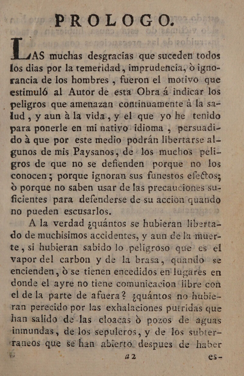 PROLOGO. De muchas desgracias que suceden todos los dias por la temeridad, imprudencia, 0 igno- rancia de los hombres , fueron el motivo que estimuló al Autor de ésta Obra á indicar los peligros que amenazan continuamente a la sa= lud, y aun a la vida, y el que yo he tenido para ponerle en mi nativo idioma , persuadi- - do a que por este medio podrán libertarse al. gunos de mis Paysanos', de : los muchos peli- gros de que no se defienden porque no los conocen; porque ignoran sus funestos efettos; O porqué no saben usar de las precauciones su- ficientes para defenderse de su accion quando no pueden escusarlos. A la verdad ¿quántos se hubieran liberta- do de muchisimos accidentes, y aun de la muer- te, si hubieran sabido lo .peligroso que es el vapor del carbon y de la brasa, quando: se encienden, O se tienen encedidos en' lugares en donde el ayre no tiene comunicacion nube con el de la parte de afuera? ¿quántos no hubie- ran perecido por las exhalaciones putridas que han salido de las cloacas ó pozos de aguas inmundas, de los sepuleros, y de los subter- 'raneos que se han abierto. despues de haber E *. AS de | es-