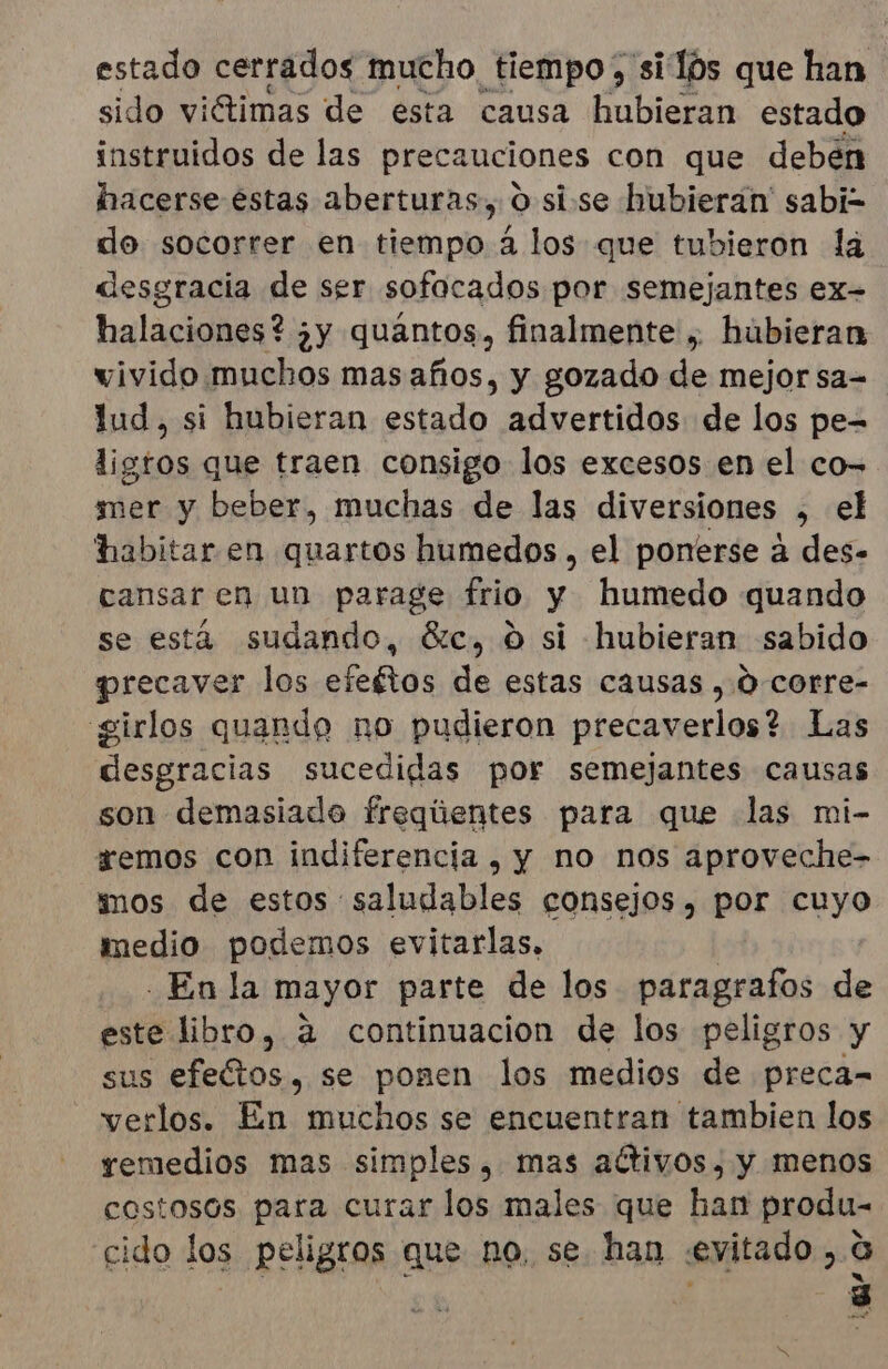 estado cerrados mucho tiempo, si lós que han sido viétimas de esta causa hubieran estado instruidos de las precauciones con que deben hacerse éstas aberturas, 0 si-se hubieran sabi= do socorrer en tiempo 4 los que tubieron la desgracia de ser sofocados por semejantes ex- halaciones? ¿y quántos, finalmente , hubieran wivido.muchos mas años, y gozado de mejor sa= lud, si hubieran estado advertidos de los pe- ligros que traen consigo los excesos en el co- mer y beber, muchas de las diversiones , el habitar en quartos humedos , el ponerse a des- cansar en un parage frio y humedo quando se está sudando, 6c, 0 si hubieran sabido precaver los efeftos de estas causas , 0-corre- girlos quando no pudieron precaverlos? Las desgracias sucedidas por semejantes causas son demasiado freqúentes para que las mi- remos con indiferencia , y no nos aproveche- mos de estos saludables consejos, por cuyo medio podemos evitarlas, | En la mayor parte de los paragrafos de este libro, a continuacion de los peligros y sus os. se pomen los medios de preca= verlos. En muchos se encuentran tambien los remedios mas simples, mas activos, y menos costosos para curar los males que han produ- cido los peligros que no, se. han «evitado ,.0 . 3