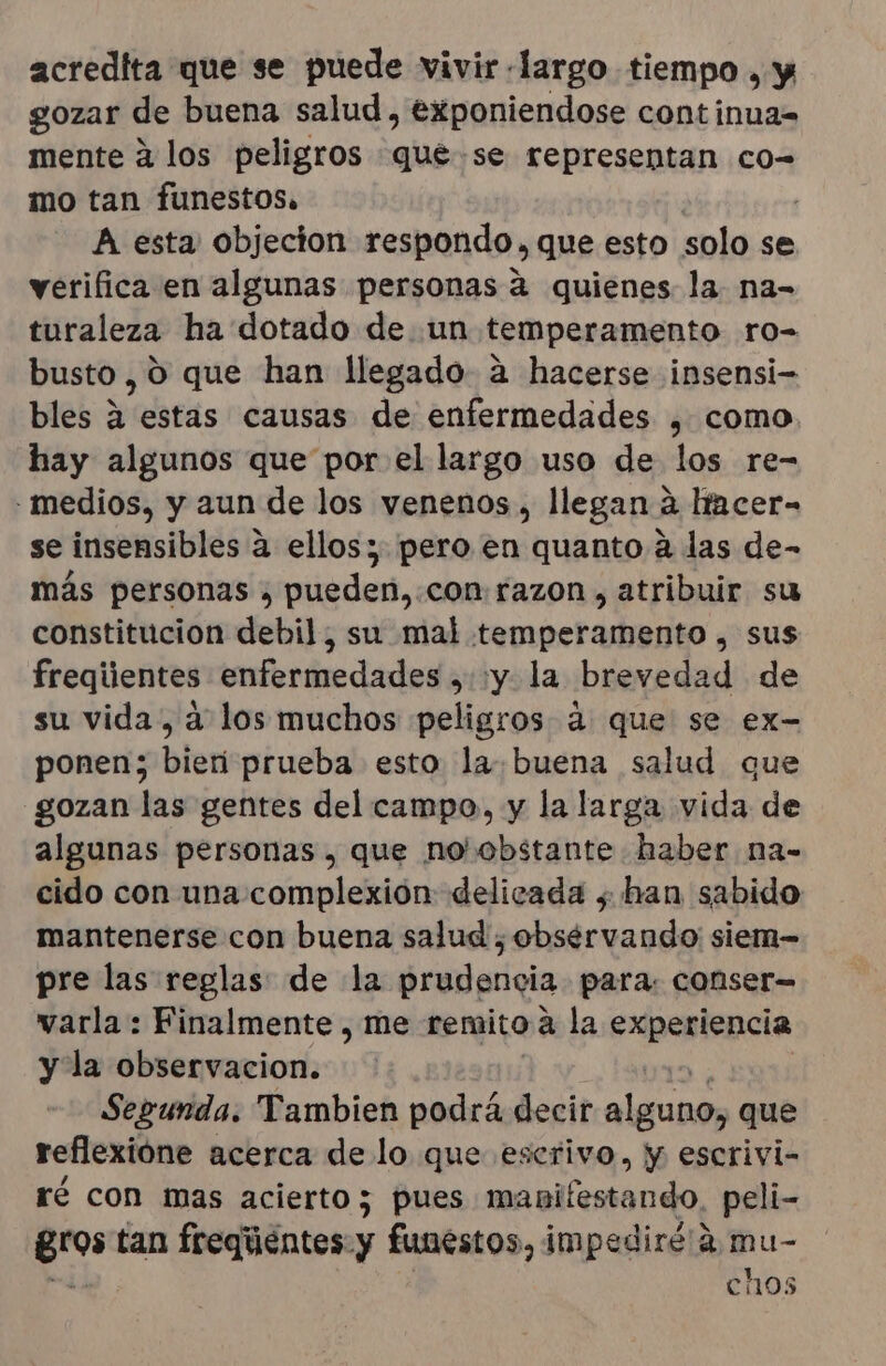 acredita que se puede vivir «largo tiempo , y gozar de buena salud, eXponiendose continua= mente a los peligros qué.se representan co= mo tan funestos. A esta objecton respondo, que esto solo se verifica en algunas personas 2 quienes la. na- turaleza ha dotado de un temperamento ro- busto, 0 que han llegado a hacerse insensi- bles a estas causas de enfermedades , como hay algunos que por el largo uso de los re- - medios, y aun de los venenos, llegan a Itacer- se insensibles 4 ellos; pero en quanto a las de- más personas , pueden,.con: razon , atribuir su constitucion debil, su mal temperamento , sus freqiientes enfermedades , y la brevedad de su vida, a los muchos peligros 4 que se ex- ponen; bien prueba esto la buena salud que gozan las gentes del campo, y la larga vida de algunas personas, que no obstante haber na- cido con una complexión delicada , han sabido mantenerse con buena salud , obsérvando siem- pre las reglas de la prudencia para: conser= varla : Finalmente , me remito a la experiencia y la observacion. Segunda. Tambien a decir ds que reflexióne acerca de lo que eserivo, y escrivi- ré con mas acierto; pues manifestando, peli- gros tan freqiéntes y funestos, im pediré/2 mu- chos