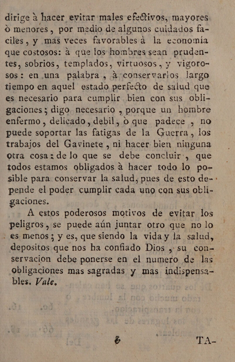 dirige a hacer evitar males efeÑtivos, mayores ú menores , por medio de algunos cuidados fa- ciles, y mas veces favorables a la economía que costosos: a que los hombres sean pruden- tes, sobrios, templados, virtuosos , y vigoro- sos: en una palabra , a'conservarlos largo tiempo en aquel estado perfecto de salud que es necesario para cumplir bien con sus obli- gaciones ; digo necesario , porque un hombre enfermo , delicado, debil, O que padece , no puede dci las fatigas de la Guerra, los trabajos del Gavinete , ni hacer bien ninguna Qtra cosaz de lo que se debe concluir:, que todos estamos obligados a hacer todo lo po- sible para conservar la salud, pues de esto de-: pende el poder cumplir cada uno con sus obli- gaciones. A estos poderosos motivos de evitar los peligros, se puede aún juntar otro que no lo . es menos; y es, que siendo la vida y la salud, - depositos que nos ha confiado Dios , su con- servacion debe ponerse en el numero de las obligaciones mas sagradas y mas indispensa- bles. Vale, e ] MN Aa