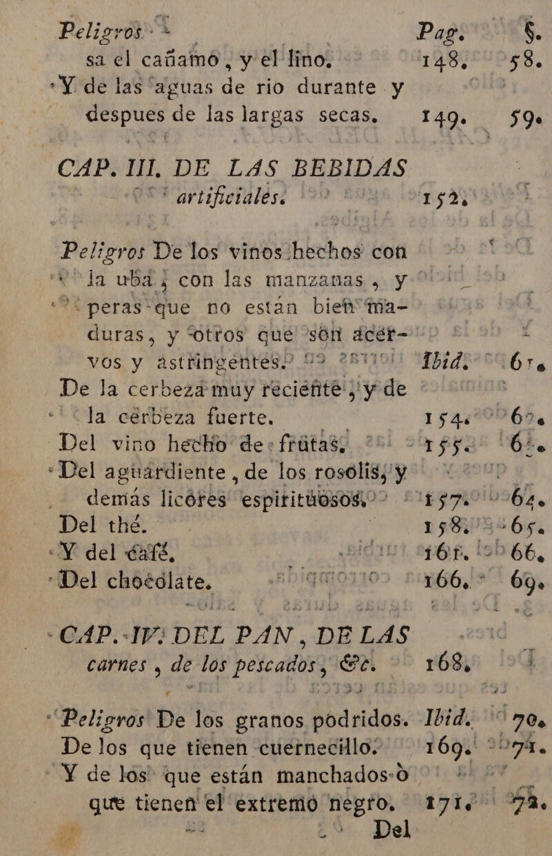 sa el cañamó , y el lino. Y de las aguas de rio durante y pod de las largas secas, CAP. 111, DE LAS BEBIDAS artificiales. Peligros De los vinos hechos con '“ peras*que no estan bien ma- duras, y “otros que són dcét- vos y astringentes.” 119 De la cerbeza muy recieñite , y de la” cárbeza fuerte. Del vino hecho de+frútas; ' “Del aguardiente , de los rosolis, y demás licóres espitituosos ( Del the. «Y del Café, “Del chocolate, * CAP.-1V; DEL PAN, DE LAS Carnes , de los peleados sa Peligros De los granos dbdgidos, De los que tienen cuernecilo. Y de los que están manchados:0 que tienen n el extremó negro. É ¿2 Del Ae 148. 1409.
