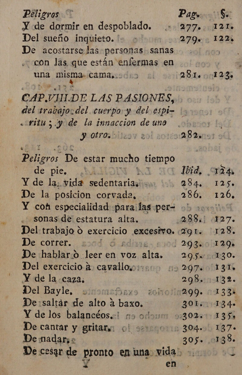Peligros Pago. So: Y de dormir en despoblado. 2 TA ¿o jl UE Del sueño inquieto. '- - 279+ 122 De acostarse las personas sanas con las que están enfermas en E una misma. camasodio 281.123 CAP.VIHIDE LAS PASIONES, del trabajo. del cuerpo y del espi- 's «-ritu ;.y de la innacción de uno Pootrosbilesy e AB Peligros De estar mucho tiempo de pie, ¿bi &gt; Ibid, 124, Y de la; vida ente riaa | 284. 125» De la posicion corvada, 286, 1206, Y coh especialidad para: las .per= 0 000.00 . sonas de estatura alta. 22885] 127. Del trabajo O exercicio. excesivo. (19 1. 128. De cotrer. 20d ¿ | 293. 129» De hablar.o leer en vOz RÍA 29.50 1130» Del exercicio a. cayallo,;::. no 2970 131, Y de la caza. 298.132. Del Bayle. vinomashr somolaM99. 1138 De:saltár de alto a da] 3OL.. 134» Y de los balancéos.:! mo odo: 0:30%. 135% De cantar y gritar ol secos 304» 137» De madars o 305. 138» De cesar de pronto enuna vida: -. G X en