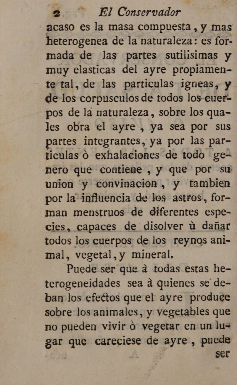 acaso es la masa compuesta , y mas heterogenea de la naturaleza: es for- mada de las partes sutilisimas y muy elasticas del ayre propiamen- te tal, de las particulas igneas, y de los corpusculos de todos los-cuer- pos de la naturaleza , sobre los qua- les obra el ayre , ya sea por sus partes integrantes, ya por las par- ticulas O exhalaciones de todo ge- nero que contiene , y que por su union 'y convinacion , y tambien por la influencia de los astros, for- man menstruos de diferentes espe- cies, capaces de disolver ú dañar todos los cuerpos de los reynos ani- mal, vegetal, y mineral, Puede ser que a todas estas he- terogeneidades sea a quienes se de- ban los efeétos que el ayre produce sobre Jos animales, y vegetables que no pueden vivir ó vegetar en un lu= gar que careciese de ayre , puede ser
