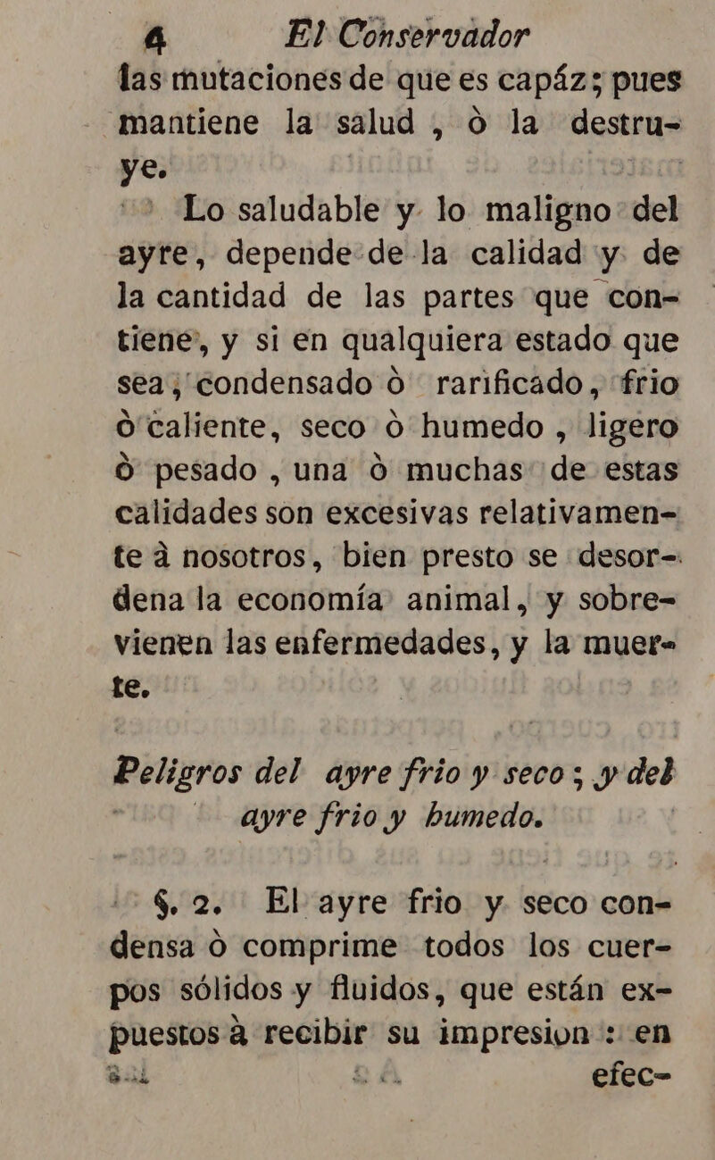 las mutaciones de que es capáz; pues mantiene la salud , 0 la destru= ye. | Lo saludable y lo maligno del ayre, depende de-la calidad y. de la cantidad de las partes que con- tiene”, y si en qualquiera estado que sea; condensado O rarificado, frio O caliente, seco 0 humedo , ligero O pesado , una 0 muchas de estas calidades son excesivas relativamen-= te a nosotros, bien presto se desor=. dena la economía: animal, y sobre= vienen las enfermedades, y la muer- te. Peligros del ayre frio y seco; y del : -ayre frio y humedo. $. 2. El ayre frio y. seco con= densa O comprime todos los cuer- pos sólidos y fluidos, que están ex- puestos a recibir su impresion: en DBA efec= G! ' A