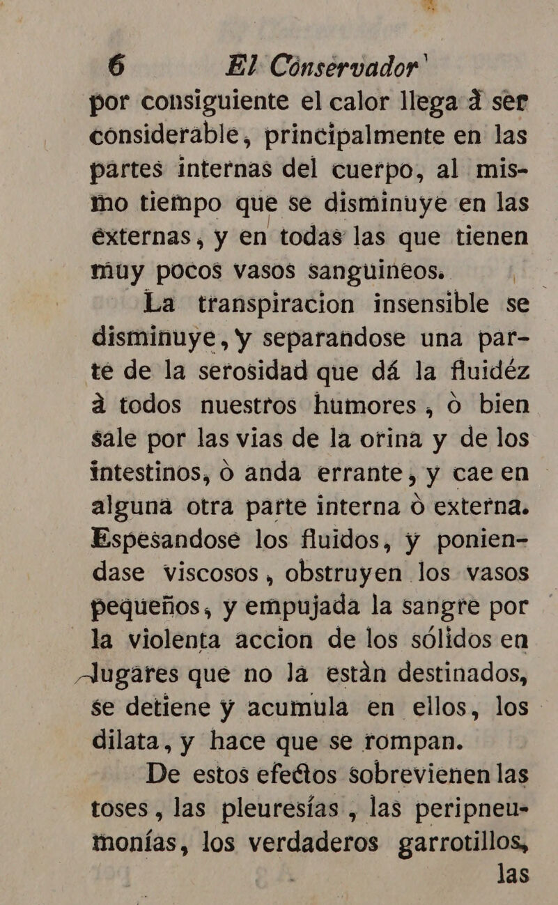 por consiguiente el calor llega 4 ser considerable, principalmente en las partes internas del cuerpo, al mis- mo tiempo que se disminuye en las externas, y en todas las que tienen muy pocos vasos sanguineos.. PE La transpiracion insensible se disminuye, y separandose una par- té de la serosidad que dá la fluidéz á todos nuestros humores, o bien sale por las vias de la orina y de los intestinos, O anda errante, y cae en alguna otra parte interna 0 externa. Espesandose los fluidos, y ponien- dase viscosos , obstruyen los vasos pequeños, y empujada la sangre por la violenta accion de los sólidos en Augares que no la están destinados, se detiene y acumula en ellos, los dilata, y hace que se rompan. De estos efeétos sobrevienen las toses , las pleuresías , las peripneu- monías, los verdaderos garrotillos, las