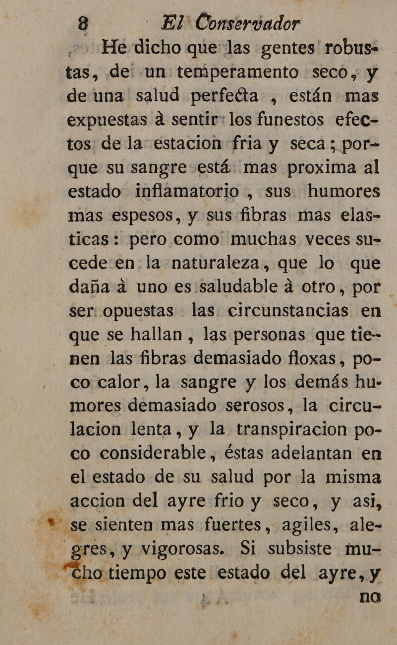 He dicho que las gentes robus- tas, de un temperamento seco, y de una salud perfeéta , están mas expuestas a sentir: los funestos efec- tos de la: estacion fria y seca; por- que su sangre está mas proxima al estado inflamatorio , sus humores mas espesos, y sus fibras mas elas- ticas: pero como muchas veces su- cede en: la naturaleza, que lo que daña a uno es saludable a otro, por ser. opuestas las circunstancias en que se hallan , las personas que tie- nen las fibras plpriaajario floxas , po- co calor, la sangre y los demás hu- mores demasiado serosos, la circu- lacion lenta, y la transpiracion po- co considerable, éstas adelantan en el estado de su salud por la misma accion del ayre frio y seco, y asi, E: se sienten mas fuertes, agiles, ale- gres, y vigorosas. Si subsiste mu- is este estado del ayre, y y no