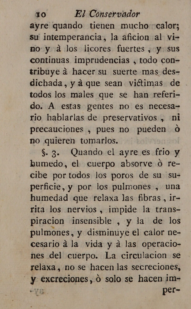 ayre quando tienen mucho “calor; Su intemperancia, la aficion al vi- no y a los licores fuertes , y sus continuas imprudencias , todo con- tribuye a hacer su suerte mas des- dichada, y a que sean viétimas de . todos los males que se han referi- do. A estas gentes no es necesa- rio hablarlas de preservativos , ni precauciones , pues no pueden 0 no quieren tomarlos. $. 32. Quando el ayre es frio y humedo, el cuerpo absorve ó re- cibe por todos los poros de su su- perficie, y por los pulmones , una humedad que relaxa las fibras , 1r- rita los nervios , impide la trans- piracion insensible , y la de los pulmones, y disminuye el calor ne- cesario a la vida y a las operacio- nes del cuerpo. La circulacion se relaxa, no se hacen las secreciones, ¡ y excreciones , 0 solo se hacen im- EE. | per- = e