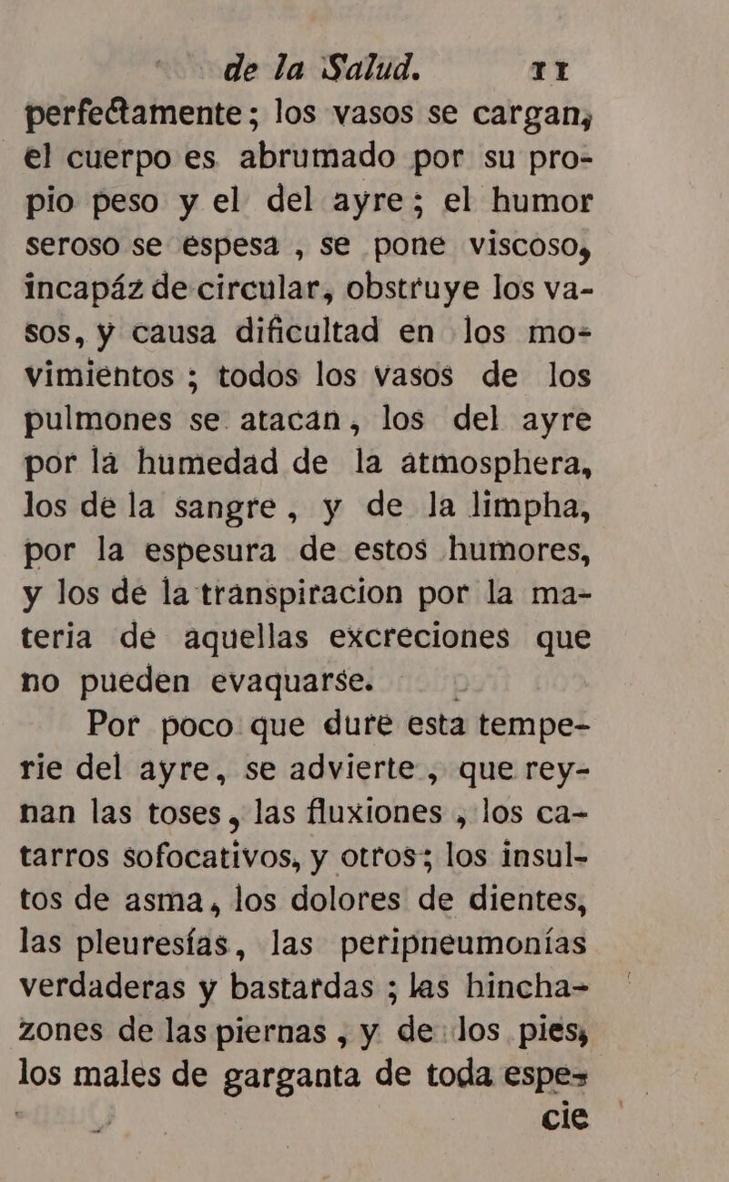 perfectamente; los vasos se cargan, el cuerpo es abrumado por su pro- pio peso y el del ayre; el humor seroso se espesa , se pone viscoso, incapáz de circular, obstruye los va- sos, y causa dificultad en los mo- vimientos ; todos los vasos de los pulmones se atacan, los del ayre por lá humedad de la atmosphera, los de la sangre, y de la limpha, por la espesura de estos humores, y los de la transpiracion por la ma- teria de aquellas excreciones que no pueden evaquarse. Por poco que dure esta tempe- rie del ayre, se advierte , que rey- nan las toses , las fluxiones , los ca- tarros sofocativos, y otros; los insul- tos de asma, los dolores de dientes, las pleuresías, las peripneumonías verdaderas y bastardas ; las hincha- zones de las piernas , y delos pies; los males de garganta de toda espe : cle