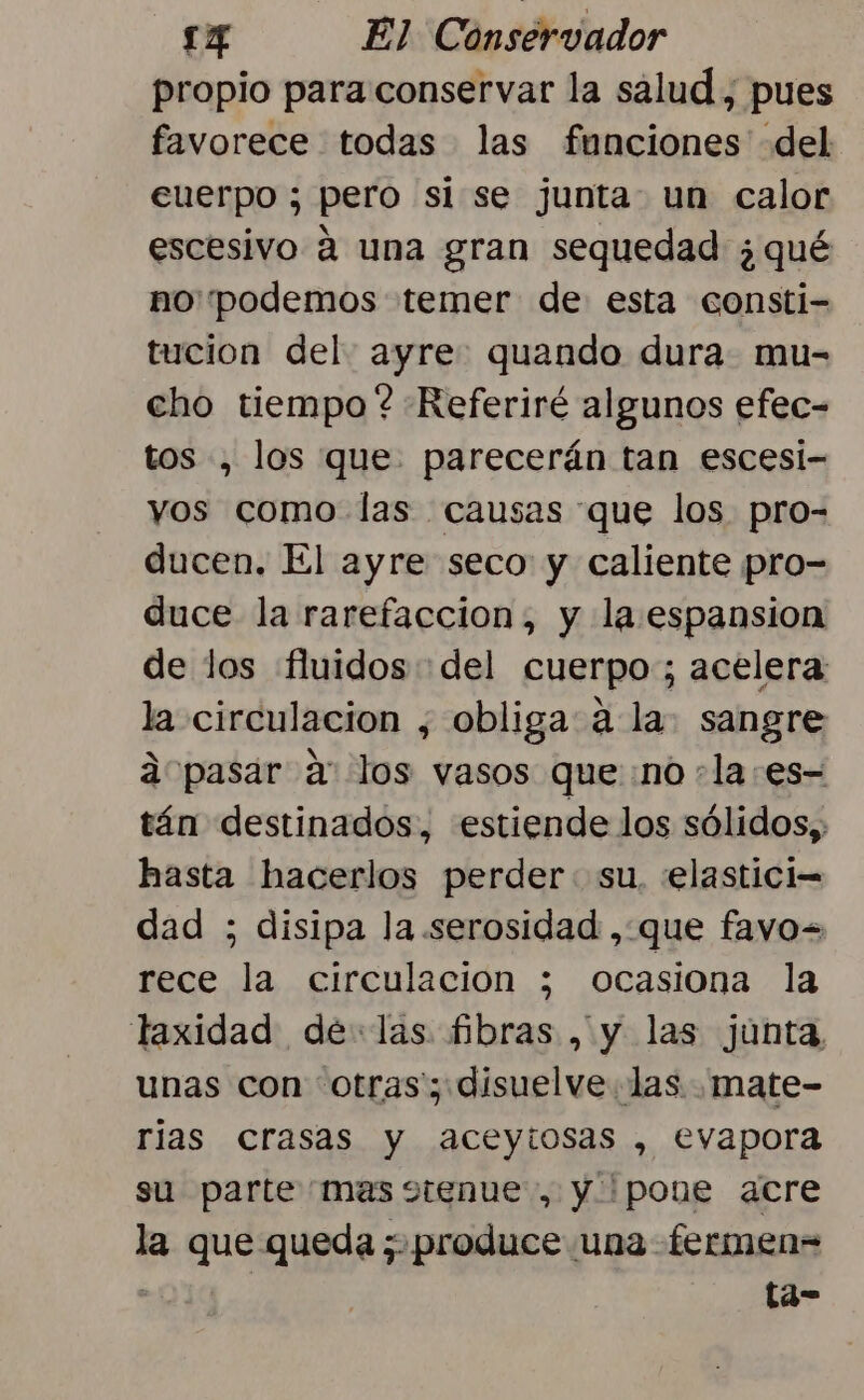 propio para conservar la sálud , pues favorece todas las funciones del cuerpo ; pero si se junta. un calor escesivo á una gran sequedad ¿qué no podemos temer de esta consti- tucion del ayre: quando dura. mu- cho tiempo ? Referiré algunos efec- tos , los que. parecerán tan escesi- yos como las causas que los pro- ducen. El ayre seco y caliente pro- duce la rarefaccion, y la espansion de los fluidos del cuerpo; acelera: la circulacion , obliga a la. sangre 2”pasar a los vasos queno :laes- tán destinados, estiende los sólidos, hasta hacerlos perder: su, «elastici= dad ; disipa la serosidad , que favo= rece la circulacion ; ocasiona la taxidad delas fibras , y las junta, unas con otras; disuelve las .mate- rias crasas y aceytosas , evapora su parte'mas stenue, y pone acre la que queda; produce una fermen= : ta-