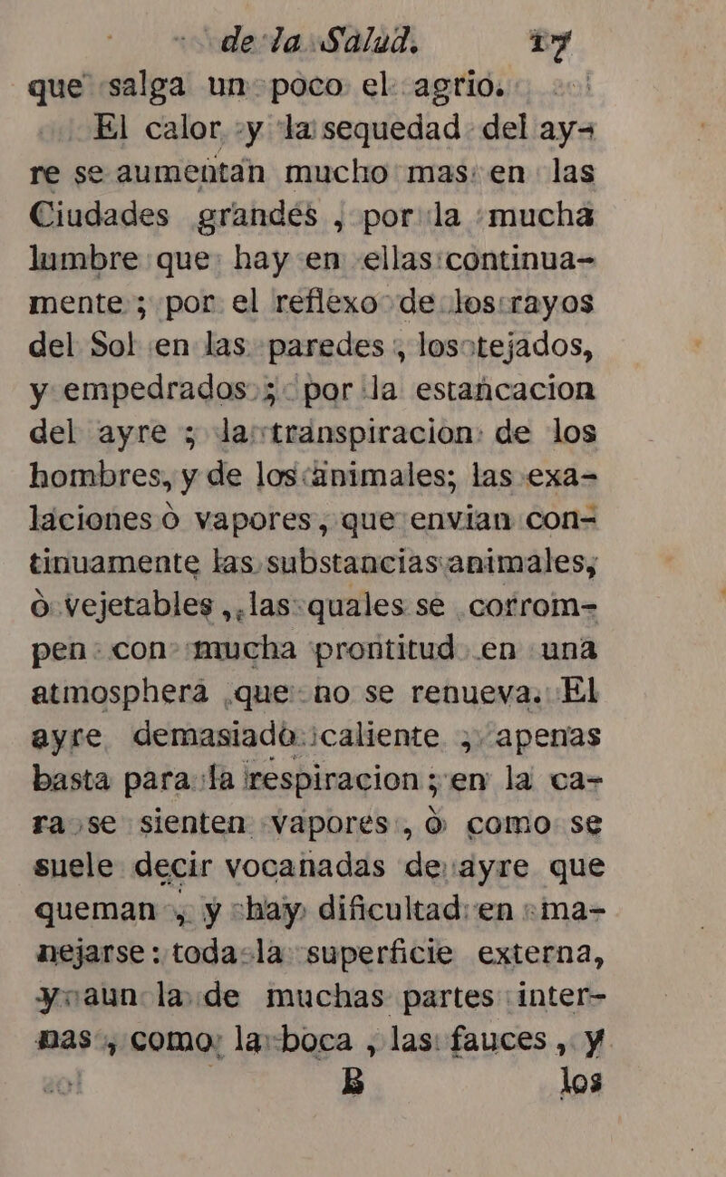 que «salga un- poco el agrio... El calor, +y la:sequedad del ay= re se aumentan mucho'mas: en las Ciudades grandes , porla «mucha lumbre que: hay en ellas:continua= mente ; por el reflexo de los:rayos del Sol en las paredes :, losotejados, y empedrados.;3- por la estancacion del ayre ; la transpiracion: de los hombres, y de los:animales; las .exa= laciones O vapores, que envian con- tinuamente las substancias:animales, o vejetables ,,las:quales se corrom= pen: con «mucha prontitud en una atmosphera que: no se renueva. El ayre demasiado ¿caliente , apenas basta para:Ía ¡respiracion zen la ca= ra se sienten «Vapores., 0 como se suele decir vocanadas de.ayre que queman, y hay, dificultad: en :ma- nejarse :.todasla superficie externa, yo aun la de muchas partes inter Das, como: laboca , las: fauces , Y ol E los