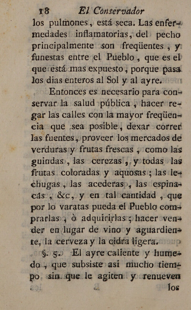 los pulmones, está:seca. Las enfer medades inflamatorias, del pecho principalmente son «fregiientes ; y: funestas entre el Pueblo , que es el que está mas expuesto, porque pasa: los dias. enteros al Sol y al ayre. 1 Entonces es necesario para con= servar la salud ¡pública , hacer re-= gar las calles con la mayor freqúen= cia que ¡sea posible, dexar corref las fuentes, proveer los mercados de verduras:y. frutas frescas ¿ como las guindas., las cerezas y. yotodas las frutas. coloradas y :aquosas:; las les cbugas , las acederas&gt;, las espinas cás , Sc, y en tal cantidad , que por lo varatas puedael Pueblo com= prarlas3 0 adquirirlas:3 hacer ven der en lugar de vino y “aguardien= te, la cerveza y la cidría ligera. &gt; S 50 El ayre caliente y hume= da, que subsiste asi miucho tiem po. «sim. que le ak y :.renuevern za el los