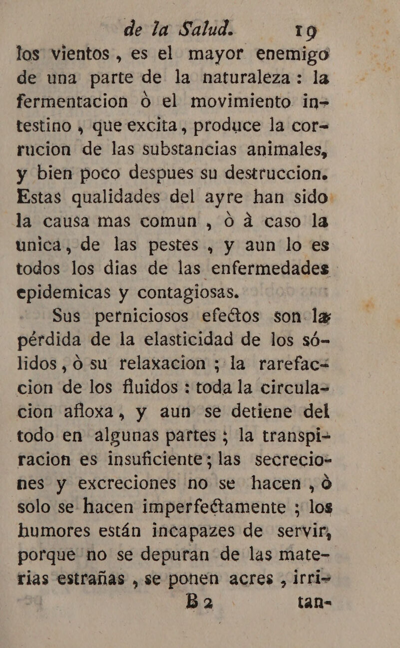 los vientos , es el mayor enemigo de una parte de la naturaleza : la fermentacion o el movimiento in=> testino y que excita, produce la cor= rucion de las substancias animales, y bien poco despues su destruccion. Estas qualidades del ayre han sido la causa mas comun , 0 ad caso la unica, de las pestes , y aun lo es todos los dias de las enfermedades . epidemicas y contagiosas. Sus perniciosos efeétos son: 1x3 pérdida de la elasticidad de los só- lidos, O su relaxacion ;:la rarefacW cion de los fluidos : toda la circula= cion afioxa, y aun se detiene del todo en algunas partes ; la transpi- racion es insuficientes las secrecio- nes y excreciones no se hacen, 0 solo se hacen imperfeétamente ; los humores están incapazes de servir, porque no se depuran de las mate- rias estrañas ,se ponen acres , irri= B 2 tan-
