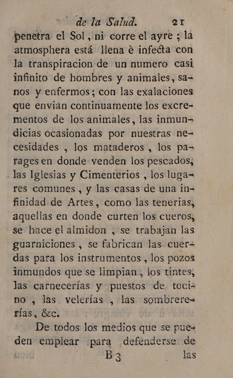 penetra el Sol, ni corre el ayre ; la atmosphera está liena e infecta con la transpiracion de un numero Casi infinito de hombres y animales, sa= nos y enfermos; con las exalaciones que envían continuamente los excre- mentos de los animales, las inmun= dicias ocasionadas por nuestras ne- cesidades , los mataderos , los pa= ragesen donde venden los pescados, las Iglesias y Cimenterios , los luga- res comunes , y las casas de una in- finidad de Artes, como las tenerlas, aquellas en donde curten los cueros, se hace el almidon , se trabajan las guarniciones , se fabrican las cuer= das para los instrumentos , los pozos inmundos que se limpian, los tintes, las carnecerías y puestos de. toci- no , las velerías , las sombrere= rías, Éc. De todos los medios que se pue den emplear ¡para defenderse de ? B3 RAS