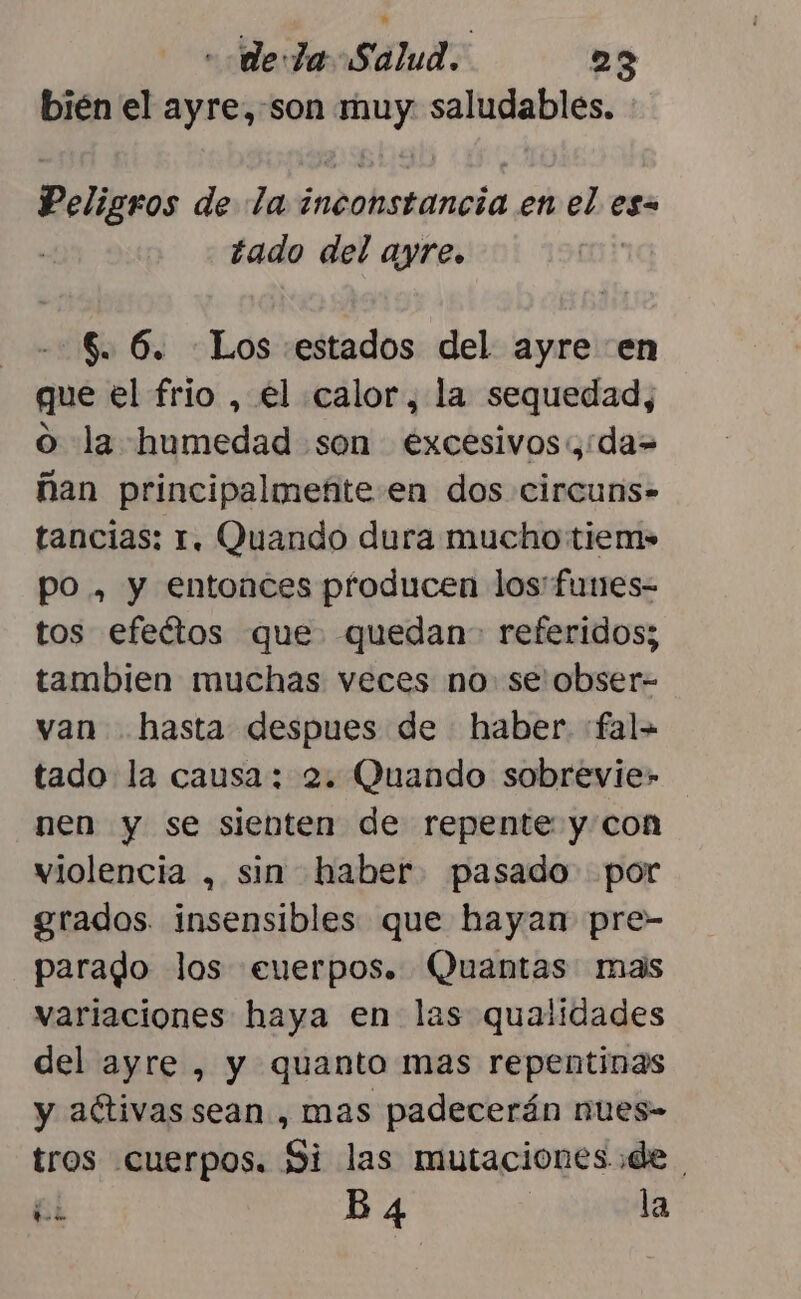 bién el ayre,-son muy saludables. Peligros de la inconstancia en el es tado del ayre. 6. 6. Los estados del ayre en que el frio , el calor, la sequedad, o la humedad son excesivos,:da= ñan principalmeñite en dos circuns- tancias: 1. Quando dura mucho tiem» po , y entonces producen los: furnes- tos efeétos que quedan- referidos; tambien muchas veces no. se obser- van hasta despues de haber. :fal= tado la causa: 2. Quando sobrevie» nen y se sienten de repente y con violencia , sin haber. pasado por grados. insensibles que hayan pre- parado los euerpos. Quantas mas variaciones haya en las qualidades del ayre , y quanto mas repentinas y aftivas sean, mas padecerán nues- tros cuerpos. Si las mutaciones de he B 4 la