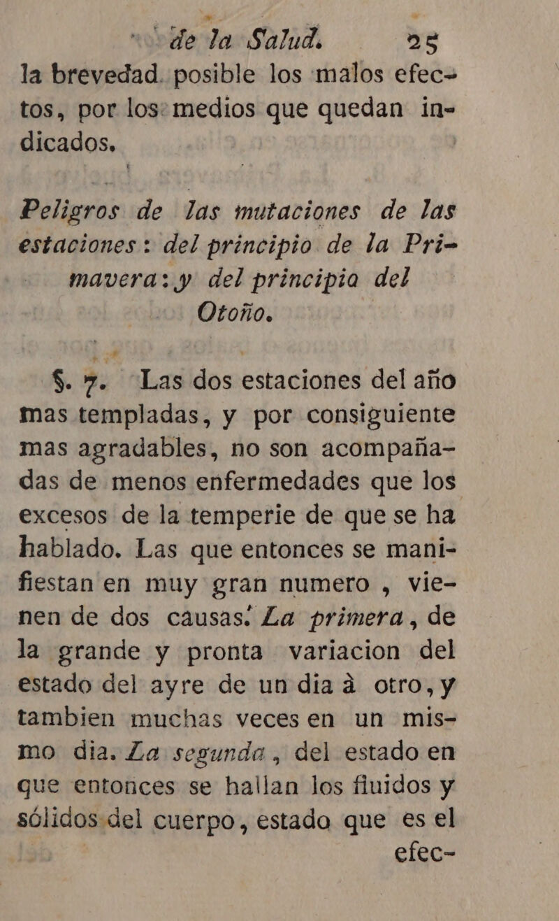 la brevedad. posible los malos efec= tos, por los: medios que quedan in- dicados, | Peligros de las mutaciones de las estaciones : del principio de la Pri- mavera: y del principio del Otoño. $. 7. “Las dos estaciones del año mas templadas, y por consiguiente mas agradables, no son acompaña- das de menos enfermedades que los excesos de la temperie de que se ha hablado. Las que entonces se mani- fiestan en muy gran numero , vie- nen de dos causas. La primera , de la grande y pronta variacion del estado del ayre de un dia á otro, y tambien muchas veces en un mis- mo dia. La segunda , del estado en que entonces se hallan los fiuidos y sólidos del cuerpo, estado que es el efec-