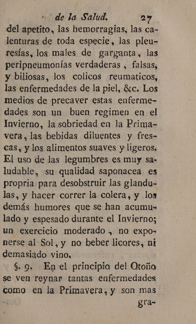 del apetito, las hemorragias, las ca- lenturas de toda especie, las pleu- resías, los males de garganta, las peripneumonías verdaderas , falsas, y biliosas, los colicos reumaticos, las enfermedades de la piel, 87c. Los medios de precaver estas enferme- dades son un buen regimen en el Invierno, la sobriedad en la Prima- vera, las bebidas diluentes y fres- cas, y los alimentos suaves y ligeros. El uso de las legumbres es muy sa- ludable, «su qualidad saponacea es propria para desobstruir las glandu- las, y hacer correr la colera, y los demás humores que se han acumus- lado y espesado durante el Invierno; un exercicio moderado , no expo- nerse al Sol, y no beber licores, ni demasiado vino, $. 9. Enel principio del Otoña se ven reynar tantas enfermedades como en la Primavera, y son mas | gra-