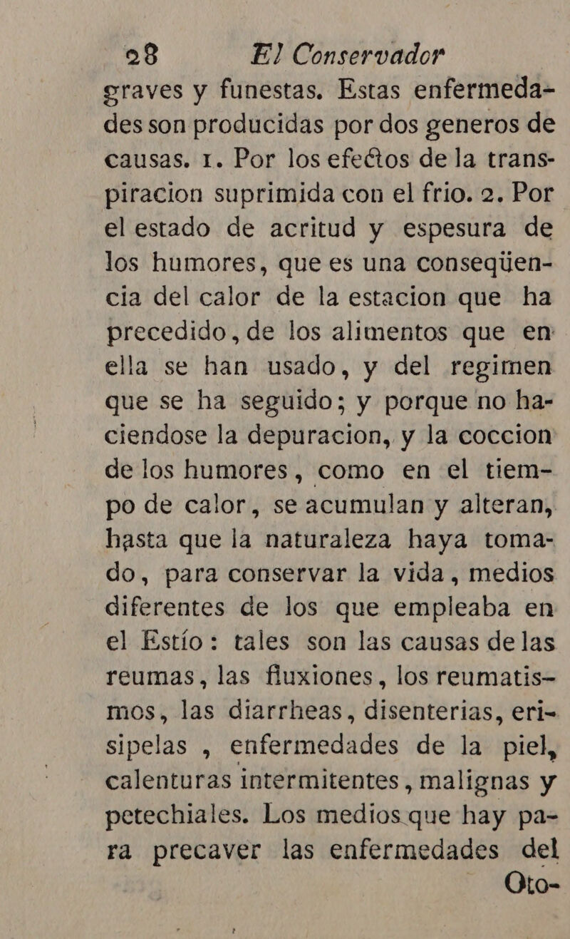 graves y funestas. Estas enfermeda- des son producidas por dos generos de causas. 1. Por los efeétos de la trans- piracion suprimida con el frio. 2. Por el estado de acritud y espesura de los humores, que es una consequen- cia del calor de la estacion que ha precedido, de los alimentos que en: ella se han usado, y del regimen que se ha seguido; y porque no ha- ciendose la depuracion, y la coccion de los humores, como en el tiem- po de calor, se acumulan y alteran, hasta que la naturaleza haya toma- do, para conservar la vida, medios diferentes de los que empleaba en el Estío: tales son las causas de las reumas, las fluxiones, los reumatis- mos, las diarrheas, disenterias, erl- sipelas , enfermedades de la piel, calenturas intermitentes, malignas y petechiales. Los medios que hay pa= ra precaver las enfermedades del - Oto-