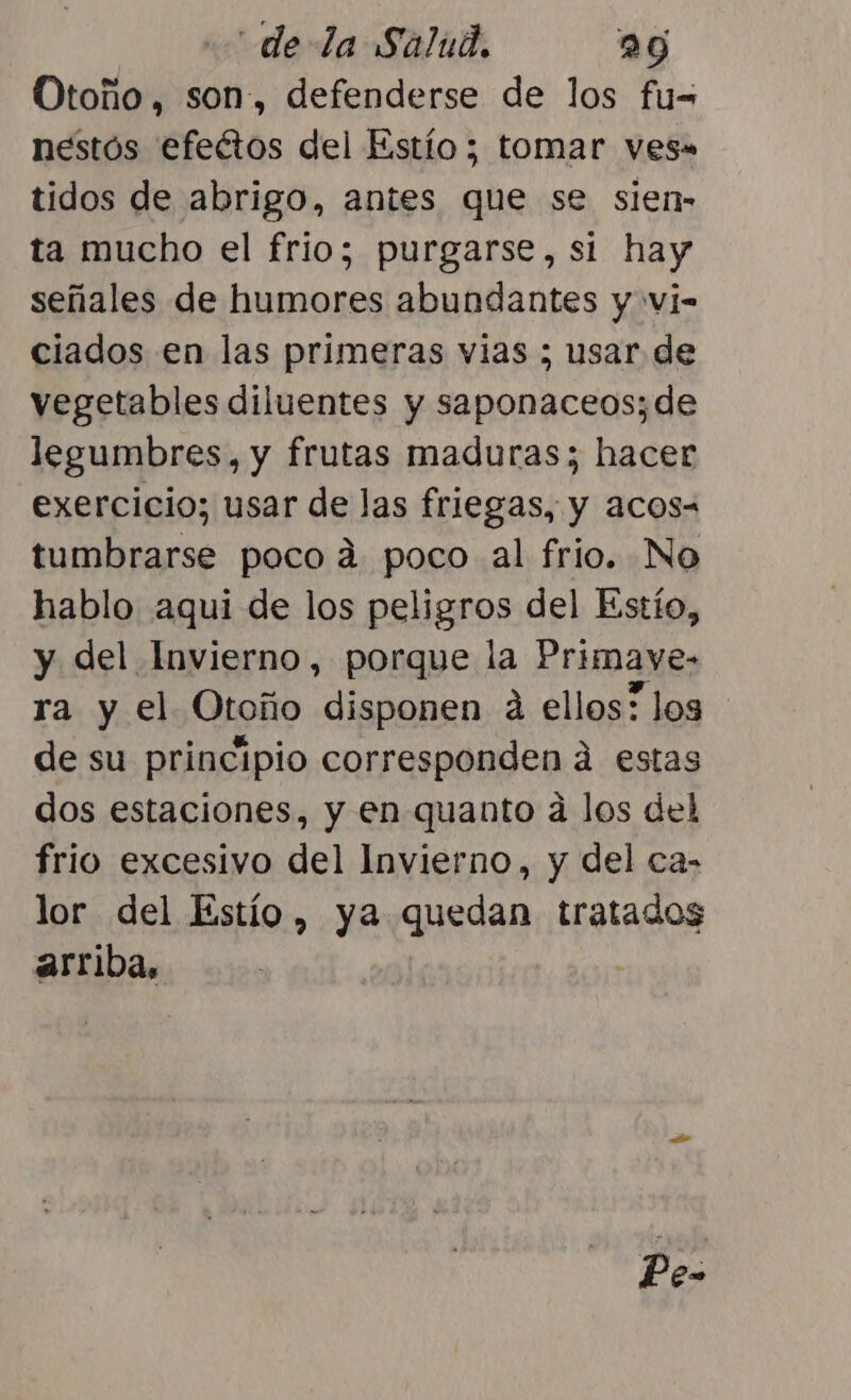 Otoño, son, defenderse de los fu= nestós efeétos del Estío ; tomar ves» tidos de abrigo, antes que se sien- ta mucho el frio; purgarse, si hay señales de humores abundantes y vi- ciados en las primeras vias ; usar de vegetables diluentes y saponaceos;de legumbres, y frutas maduras; hacer exercicio; usar de las friegas, y acos= tumbrarse poco ad poco al frio. No hablo aqui de los peligros del Estío, y del Invierno, porque la Primave- ra y el Otoño disponen a ellos? los de su principio corresponden á estas dos estaciones, y en quanto a los del frio excesivo del Invierno, y del ca- lor del Estío , ya quedan tratados arriba, Pe-