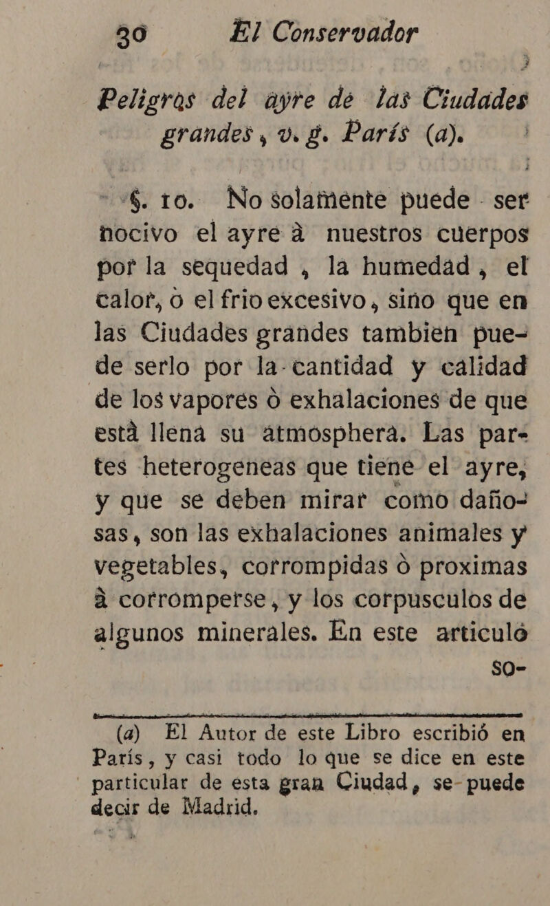Peligros del ayre de las Ciudades grandes, v. g. París (a). $. 10. No solamente puede - ser nocivo el ayre á nuestros cuerpos por la sequedad , la humedad , el calor, o el frio excesivo, sino que en las Ciudades grandes tambien pue= de serlo por la-cantidad y calidad de los vapores o exhalaciones de que está llena su átmosphera. Las par- tes heterogeneas que tiene el ayre, y que se deben mirar como daño- sas, son las exhalaciones animales y vegetables, corrompidas 0 proximas a corromperse, y los corpusculos de algunos minerales. En este articulo so- (a) El Autor de este Libro escribió en París, y casi todo lo que se dice en este - particular de esta gran Ciudad, se- puede decir de Madrid.
