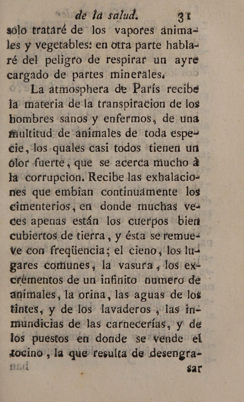 sólo trataré de los vapores ánima= les y vegetables: en otra parte habla= ré del peligro de respirar un ayre cargado de partes minetáles: - La atmospheta de París recibe la tmateria della transpiración de los hombres sanos y enfermos, de una fiultitud de animales de toda espe- éie, los quales casi todos tienen un ólor fuerte; que se acerca mucho 4 la corrupcion. Recibe las exhalacio- ries que embian continuamente los eimentetios, en donde muchas ves ces apenas están los cuerpos bien cubiertos de tierra, y ésta sé remue- Ve con freqgiiericia: el cieno, los luw gares comunes, la vasura , los ex- crementos de un infinito umero de : animales, la orina, las aguas de los tintes, y de los lavaderos , las in- mundicias de las carnecerias, y de los puestos en donde se” vende él tocino, la que resulta de desengra- pura sar
