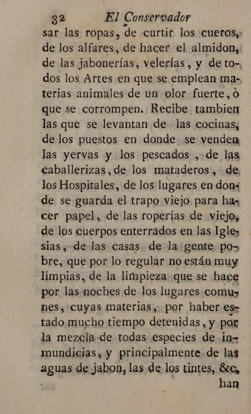 sar las ropas, de curtir los cueros. de los alfares, de hacer el almidon,' de las jabonerías, velerías , y de to-, dos los Artes en que se emplean ma- terias animales de un olor fuerte, o que se corrompen. Recibe tambien las que se levantan de las cocinas, de los puestos en donde se venden las yervas y los pescados ,.de las caballerizas, de los mataderos ,- de, los Hospitales, de los lugares en don+ de se guarda el trapo viejo para hax cer papel, de las roperías de viejo, de los cuerpos enterrados en las Igle; sias , delas casas de la gente, pos bre, que por lo regular no están muy limpias, de la limpieza que se hace por las.noches de los lugares comu nes, cuyas materias,: por haber es» tado mucho tiempo detenidas, y por la mezcla de todas especies de in- mundicias, y principalmente de las aguas de jabon, las de los tintes, 6zc, | | han